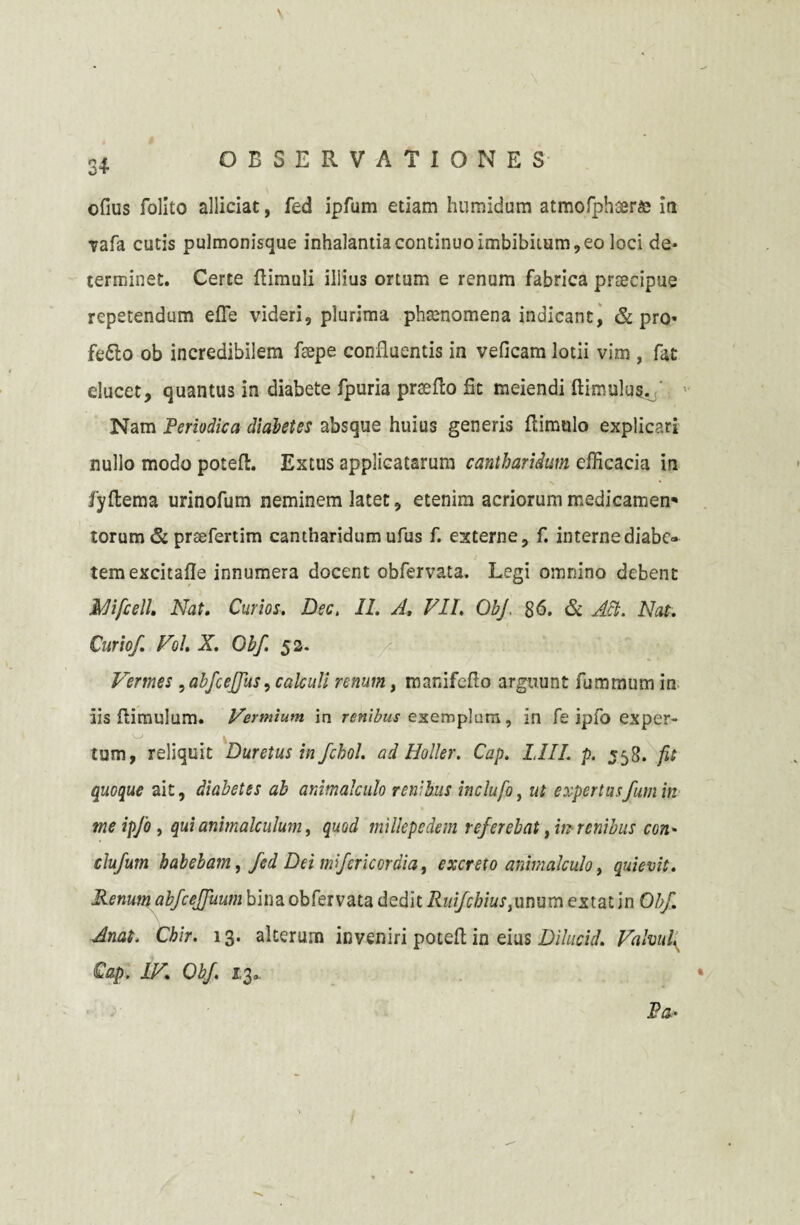 3+ ofius folito allidat, fed ipfum etiam humidum atmofphsera; iri vafa cutis pulmonisque inhalantia continuo imbibitum, eo loci de¬ terminet. Certe (limuli illius ortum e renum fabrica prsecipue repetendum efle videri, plurima phamomena indicant, & pro» fefto ob incredibilem fsepe confluentis in veficam lotii vim , fat elucet, quantus in diabete fpuria praedo fit meiendi (limulus. Nam Periodica diabetes absque huius generis (limulo explicari nullo modo poteft. Extus applicatarum cantharidum efficacia in fyftema urinofum neminem latet, etenim acriorum medicamen1' torum & prsefertim cantharidum ufus f. externe, f. internediabe» ; temexcitafle innumera docent obfervata. Legi omnino debent Mifcell. Nat. Curios. Dec, II. A, VII. Obf 86. & Aci. Nat. Curio/. Vol. X. Obf. 53. Vermes ,abfcejfus, calculi renum, manifefio arguunt fummum in iis (limulum. Vermium in renibus exemplum, in fe ipfo exper- tum, reliquit Duretus in fchol. ad Holler. Cap. LIII. p. 558. fit quoque ait, diabetes ab animalculo renibus inclufo, ut expertusfumin me ipfo, qui animaleulum, quod millepedem referebat tin renibus con' clufum babebatn, fed Dei mfcriccrdia, excreto animalculo, quievit. Renum abfcejfuum bina obfervata dedit Ruifchiuslunum extat in Obf. Anat. Cbir. 13. alterum inveniri potefl; in eius Dilucid. Valvul, Cap. IV. Obf. 13* Pa-
