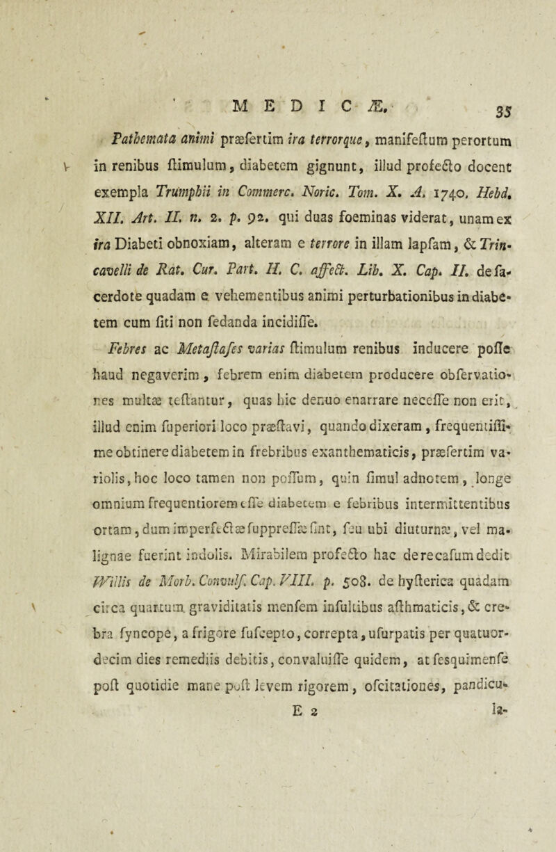 MEDIO &.■ Pathemata animi praefertim ira terrorque, manifeflum perortum V in renibus {limulum, diabetem gignunt, iilud profe&o docent exempla Triimplm in Commere. Noric. Tom. X A. 1740, Hebd, XII. Art. II. n. 2. p. 92. qui duas foeminas viderat, unam ex ira Diabeti obnoxiam, alteram e terrore in illam lapfam, &rn«- cavelli de Rat, Cur. Part. II. C. affett. Lib, X. Cap. II, defa- cerdote quadam e vehementibus animi perturbationibus in diabe¬ tem cum fiti non fedanda incidifle. Febres ac Metajlafes varias {limulum renibus inducere polle haud negaverim , febrem enim diabetem producere obfervatio- res multse teftantur, quas hic denuo enarrare necefTe non erit, illud enim fuperiori loco praedavi, quando dixeram , frequeniifti- me obtinere diabetem in frebribus exanthematicis, praefertim va- riolis,hoc loco tamen non poiTum, quin fimul adnotem, longe omnium frequentiorem die diabetem e febribus intermittentibus ortam, dum imperfed 33 fuppre{Trefint, fju ubi diuturna?, vel ma¬ lignae fuerint indolis. Mirabilem profe610 hac derecafumdedit JVillis de Morb. Convulf. Cap. VIII. p. 508. de hyflerica quadam circa quartum, graviditatis menfem infultibus afthmaticis, & cre¬ bra fyncope, a frigore fufeepto, correpta, ufurpatis per quatuor- decim dies remediis debitis, convaluifle quidem, at fesquimenfe poft quotidie mane poft levem rigorem, ofeitationes, pandicu- E 2 ia- 4