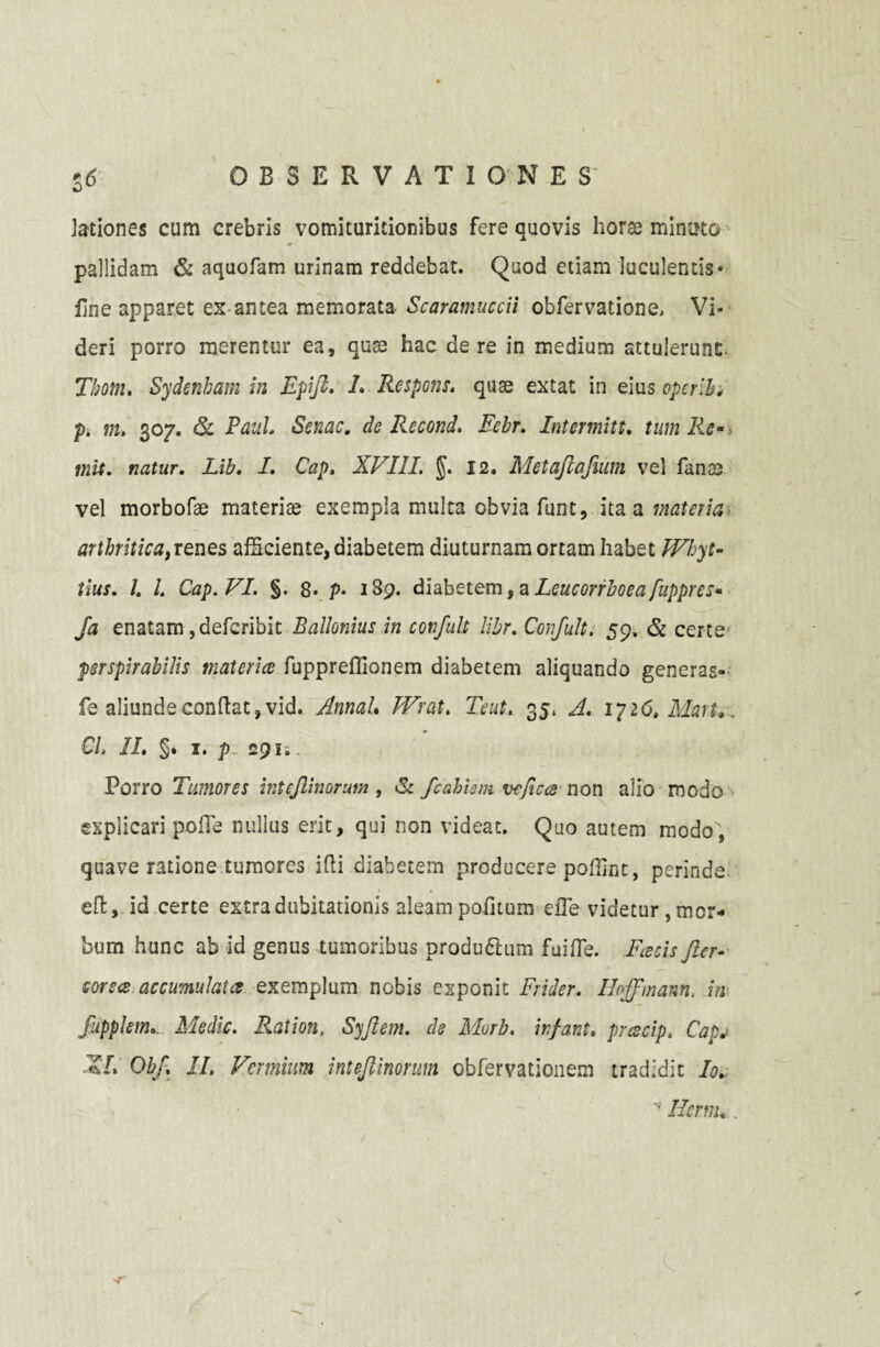 lationes cum crebris vomiturieionibus fere quovis horas minato pallidam & aquofam urinam reddebat. Quod etiam luculentis* fine apparet es antea memorata Scaramuccii obfervatione, Vi¬ deri porro merentur ea, quss hac de re in medium attulerunt. Tbotn. Sydenham in Epifl. L Respons. quae extat in eius opcrib. p. m. 307. & Paul. Senae. de Recond. Febr. Intermitt. tum Re-> init, natur. Lib. I. Cap, XVI1L §. 12. Metajiafium vel fanas vel morbofae materise exempla multa obvia funt, ita a materia arthritica, renes afSciente, diabetem diuturnam ortam habet PVhyt- tlus. I. I. Cap. VI. §. 8. p• 189. diabetem, a Lcucorrboeafuppres* Ja enatam ,defcribit Ballemus in confult libr. Confult. 59. & certe psrspirabilis materia fuppreflionem diabetem aliquando generas- fe aliunde confiat, vid. Annah Wrat. Teut. 35, A. ipi6, Mart. CL II. §. 1. p 295. Porro Tumores inteflinorum , <Sc fcahism vefica non alio modo explicari poffe nullus erit, qui non videat. Quo autem modo', quave ratione tumores ilii diabetem producere poffint, perinde efl, id certe extra dubitationis aleam pofitum elTe videtur ^or¬ bum hunc ab id genus tumoribus produdhim fuiffe. Facis fler- corsa accumulata exemplum nobis exponit Frider. Ihffmann, in fupplem. Medie. Ration, Syftem. de Morb. infant. pracip. Cap. XL Obf, II. Vermium inteflinorum obfervationem tradidit Io.. N' Hsrm* . 'T