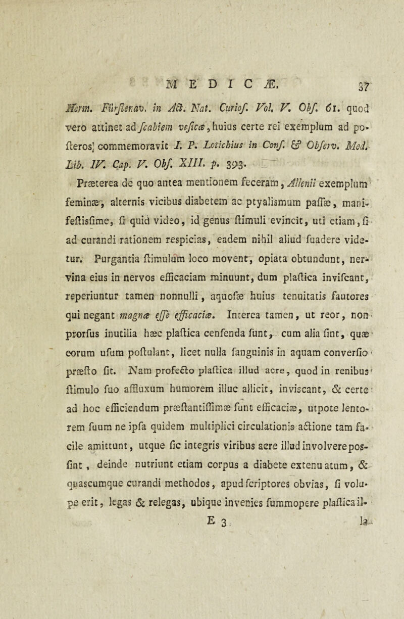 Ifcrm. Furflirav. in Aft. Nat. Curio/. Vol, V\ Oh/. <5i. quod vero attinet ad fcabiem vffica, huius certe rei exemplum ad po ileros: commemoravit I. P. Lotichius in Conf. & Obferv. Mcd. Libt IV. Cap. V. Obf. XIII. p. 3^3. IT#* Praeterea de quo antea mentionem feceram, Allenii exemplum feminae, alternis vicibus diabetem ac ptyalismum paflae, mani- fefiisfime, fi quid video, id genus ftimuli evincit, uti etiam,fi ad curandi rationem respicias, eadem nihil aliud fuadere vide¬ tur. Purgantia fiiraulum loco movent, opiata obtundunt, ner¬ vina eius in nervos efficaciam minuunt, dum plafiica invifcant, reperiuntur tamen nonnulli, aquofae huius tenuitatis fautores qui negant magna effie efficacia. Imerea tamen, ut reor, non* prorfus inutilia haec plafiica cenfenda funt, cum alia fint, quae eorum ufiim pofiulanc, licet nulla fanguinis in aquam converfio' prsefio fit. ]NTara profeflo plafiica illud acre, quod in renibus* fiimulo fuo affluxum humorem illuc allicit, inviscant, & certe - ad hoc efficiendum praefiantifiimae funt efficaciae, utpote lento¬ rem fuum ne ipfa quidem multiplici circulationis adlione tam fa¬ cile amittunt, utque fic integris viribus aere illudinvolverepos- fint , deinde nutriunt etiam corpus a diabete extenuatum, & nuascumque curandi methodos, apudfcriptores obvias, fi volu¬ pe erit, legas & relegas, ubique invenies fummopere plafiicail* E 3 Ia-*