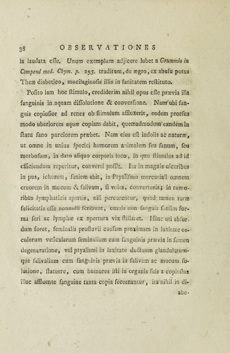 S8 OBSERVATIONES la laudata efie. Unum exemplum adjicere lubet a Grummio in Compend med. Ckym. p. 255. traditum,de aegro,ex abufu potus Theae diabetico, mucilaginofis illis in fanitatem reftituto. Polito iam hoc ftimulo, crediderim nihil opus eOe praevia illa fanguinis in aquam dinblutione & converfione. Nantubi fan- guis copiofior ad renes ob (limulum affluxerit, eodem prorfus modo uberiorem aquae copiam dabit, quemadmodum eandem ia flatu fano parciorem praebet. Nam eius efl indolis ac naturae, ut omne in unius fpeciei humorem animalem feu fanum, feu morboftim, in dato aliquo corporis loco, in quo ftimulus ad id efficiendum reperitur, converti poffit. Ita in magnis ulceribus in pus, ichorem, faniem abit, in PtyfJifmo mercuriali omnem cruorem in mucum & falivam, fi voles, converteris; in tumo¬ ribus lymphaticis apertis, nifi percurentur, quod tamen rarae felicitatis efie nonnulli fcribunt, omnis non fanguis Rnfim for¬ ma feri ac lymphae ex apertura vix ftillarec. Hinc uti abfur- dum foret, feminalis profluvii caufam proximam in latitate os» culorum veficularum feminalium cum fanguinis praevia in femen degeneratione, vel ptyalismi in laxitate ducluum glandularum¬ que falivalium cum fanguinis praevia in falivam ac mucum fo- lutione, flatuere, cum humores illi in organis fuis a copiofius  t illuc affluente fanguine tanta copia fecernantur, ita nihil in di- abe* t