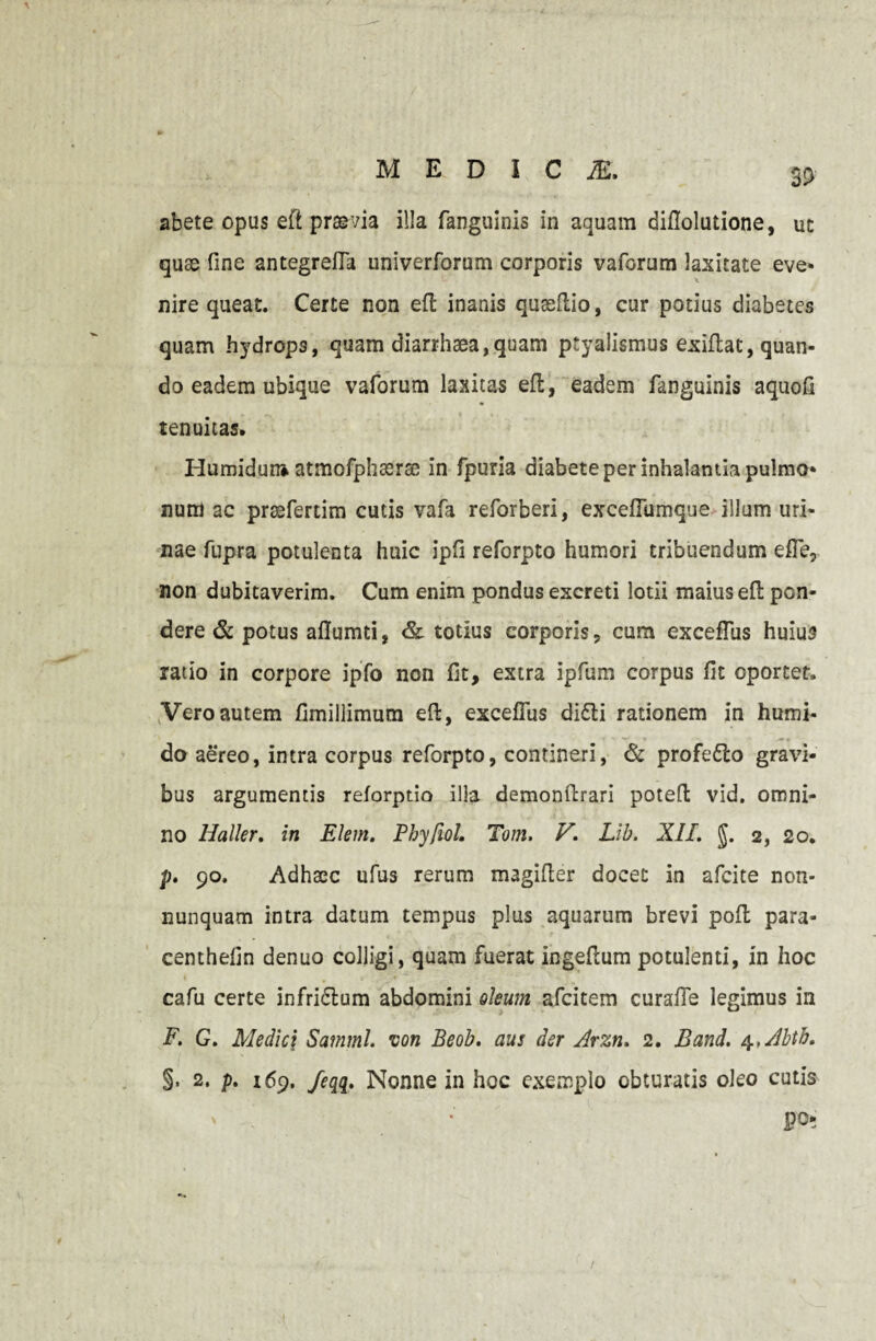 abete opus eft praevia illa fanguinis in aquam diflolutione, uc quae One antegrefla univerforum corporis vaforum laxitate eve* nire queat. Certe non eft inanis quseftio, cur potius diabetes quam hydrops, quam diarrhaea,quam ptyalismus exiftat, quan¬ do eadem ubique vaforum laxitas eft, eadem fanguinis aquofi tenuitas. Humidun* atmofphasrae in fpuria diabete per inhalantia pulmo* num ac prsefertim cutis vafa reforberi, exceflumque illum uri¬ nae fupra potulenta huic ipfi reforpto humori tribuendum e fle, non dubitaverim. Cum enim pondus excreti lotii maius eft pon¬ dere & potus aflumti, & totius corporis, cum excefliis huius ratio in corpore ipfo non fit, extra ipfum corpus fit oportet. Vero autem fimillimum eft, exceflus didli rationem in humi- do aereo, intra corpus reforpto, contineri, & profedlo gravi¬ bus argumentis reforptio illa demonftrari poteft vid. omni¬ no Haller. in Elem. Phyfiol. Tom. V. Lib. XII. J. 2, 20. p. 90. Adhacc ufus rerum magifter docet in afcite non- nunquam intra datum tempus plus aquarum brevi poft para- cemhefin denuo colligi, quam fuerat ingeftum potulenti, in hoc cafu certe infriflum abdomini oleum afcitem curafie legimus in F. G. Medic\ Satnml. von Beob. aus der Arzn. 2. Band. 4 ,Abtb. §. 2. p. 169. /eqq. Nonne in hoc exemplo obturatis oleo cutis po-