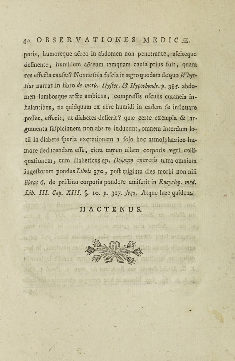 poris, humoreque aereo in abdomen non penetrante, afciteque delinente, humidum aereum tamquam caufa prius fuit, quam ces effe&a caufte ? Nonne fola fafcia in aegro quodam de quo Whyt- tius narrat in libro de morb. Iiyfter. & Hypocbondr. p. 385. abdo¬ men lumbosque ar6le ambiens, compreffis ofculis cutaneis in¬ halantibus, ne quidquam ex aere humidi in eadem fe infinuare pollet, effecit, ut diabetes defierit? quae certe exempla & ar¬ gumenta fufpicionem non abs re inducunt, omnem interdum lo¬ tii in diabete fpuria excretionem a fojo hoc atmofphaerico hu¬ more deducendam elTe, citra tamen ullam corporis aegri colli- quationem, cum diabeticus ap. Dolceum excretis ultra omnium jngeftorum pondus Libris 370, pofl triginta dies morbi non nili libras <5. de priftino corporis pondere amiferit in Encyclop. med. JJb. III. Cap. XIII. §. 10. p. 327. feqq. Atque haec quidem. f HACTENUS v