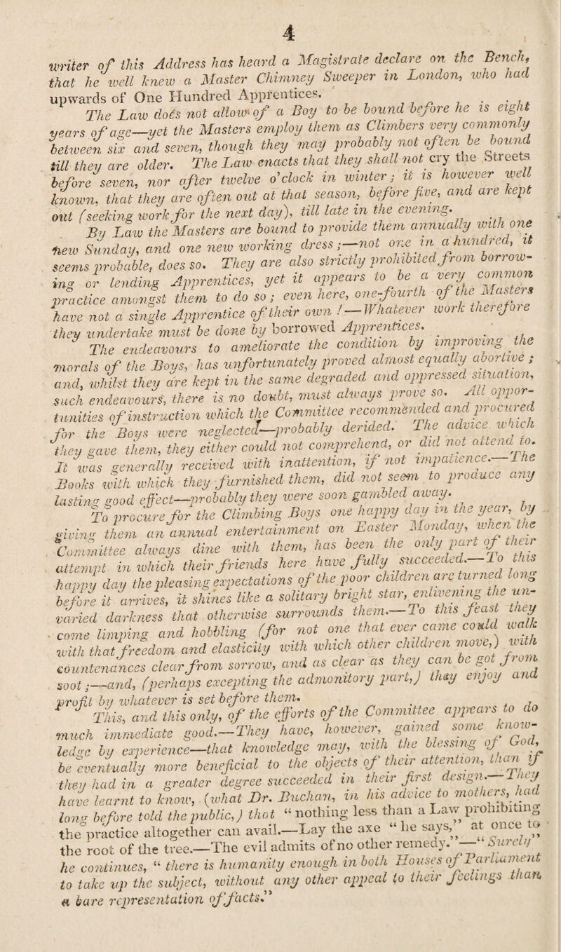 writer of this Address has heard a Magistrate declare on the Bench, that he well knew a. Master Chimney Sweeper m London, who had upwards of One Hundred Apprentices. . . . The Law does not allow* of a Boy to he hound before he is eight years of age—yet the Masters employ them as Climbers very commonly between six and seven, though they may probably not of ten be bound till they are older. The Law enacts that they shall not cry the street before seven, nor after twelve o’clock in winter • it is however well known, that they are often out at that season, before five, and are kept out f seeking work for the next day), till late in the evening. By Law the Masters are bound to provide them annual y with one Hew Sunday, and one new working dress;—not * seems probable, does so. They are also strictly prohibited from Row¬ ing or lending Apprentices, yet it appeals to e a ie>y practice amongst them to do so; even here, one-fourth of tie^ast^ have not a single Apprentice of their own'-Whatever work therefoie they undertake must be done by borrowed Apprentices. ■ The endeavours to ameliorate the condition by improving the morals of the Boys, has unfortunately proved almost equaly aooitive; and, whilst they are kept in the same degraded and oppressed situation, such endeavours, there is no doubt, must always prom so. oppor tunities of instruction which the Committee recommended and procured for the Boys were neglected—probably derided. The advice a ach they gave them, they either could not comprehend, or did not aUendw. It was generally received with inattention, y not impatience, l Books with which they furnished them, did not semi to proauce any lasting good effect—probably they were soon gambled away. To procure for the Climbing Boys one happy day m the year, by giving them an annual entertainment on Easter Monday, when tie Committee always dine with them, has been the only par. of their attempt in which their friends here have fully succeeded, lo tfm happy day the pleasing expectations of the,poor children are turned kn before it 'arrives, it shines like a solitary bright star, enlivening the un¬ varied darkness that otherwise surrounds them.—Jo this feast tiny . come limping and hobbling (for not one that ever came could walk with that freedom and elasticity with which other children move,) u countenances clear from sorrow, and as c eai as icy can cj * sootand, (perhaps excepting the admonitory part,) they enjoy and profit by whatever is set before them. ‘ This, and this only, of the efforts of the. Committee appears to do much immediate good.-They have, however gained some know¬ ledge by experience—that knowledge may, with the blessing of God, be 'eventually more beneficial to the objects of their attention, than, if - ’ • treater degree succeeded in their first design. 1 <,/ they had in a grcuoor -- -- - -- ^ c hnf] have learnt to know, (what Dr. Buchan, in his advice to mothers, )ad long before told the public,) that “ nothing less than a Law prohibit! the practice altogether can avail.—Lay the axe “ he says,, a^ on.t j* the root of the tree.—The evil admits of no other remedy. — ' surely he continues, “ there is humanity enough in both HoiisesofBarhavient to take up the subject, without, any other appeal to their feelings than « bare representation off acts.”