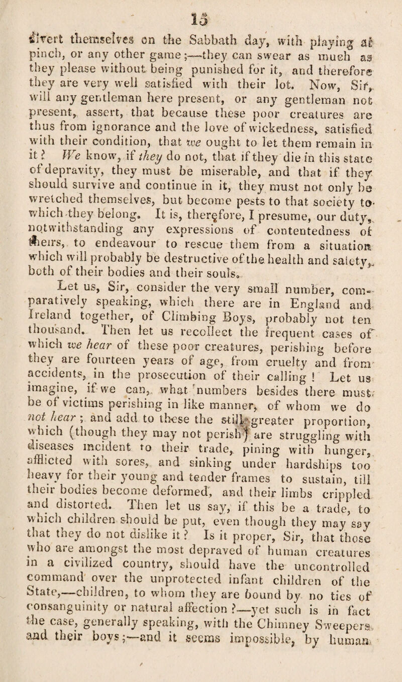 divert themselves on the Sabbath day, with playing at pinch, or any other gamethey can swear as much as they please without being punished for it, and therefore they are very well satisfied with their lot. Now, Sify will any gentleman here present, or any gentleman not present, assert, that because these poor creatures are thus from ignorance and the love of wickedness, satisfied with their condition, that we ought to let them remain in it ? ^ We know, if they do not, that if they die in this state of depravity, they must be miserable, and that if they should survive and continue in it, they must not only be wretched themselves, but become pests to that society to- which-they belong. It is, therefore, I presume, our duty, notwithstanding any expressions of contentedness of tSieirs, to endeavour to rescue them from a situation which will probably be destructive of the health and sal.etyy both of their bodies and their souls. .Let us, Sir, consider the very small number, com¬ paratively speaking, which there are in England and Ireland together, of Climbing Boys, probably not ten thousand. Then let us recollect the frequent cases of which we hear of these poor creatures, perishing before they are fourteen years or age, from cruelty and from accidents, in the prosecution of their calling ! Let us imagine, if we can,, what numbers besides there must; be of victims perishing in like manner, of whom we do >wt near , and add to these the still* greater proportion, which (though they may not perishy are struggling with diseases incident to their trade, pining with hunger, ufHicted witn sores, and sinking under hardships too heavy for their young and tender frames to sustain, till their bodies become deformed, and their limbs crippled and distorted. Then let us say, if this be a trade, to which children should be put, even though they may say tiiat they do not dislike it ? Is it proper. Sir, that those who are amongst the most depraved of human creatures in a civilized country, should have the uncontrolled command over the unprotected infant children of the State,—children, to whom they are bound by no ties of consanguinity or natural affection ?— yet such is in fact the case, generally speaking, with the Chimney Sweepers. their boys 5—-and it seems impossible^ by human-