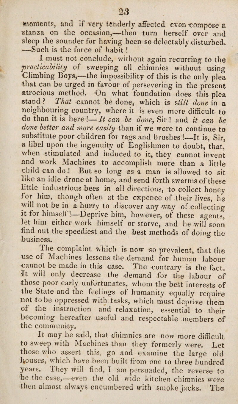 S3 moments, and if very tenderly affected even -compose a stanza on the occasion,-—then turn herself over and sleep the sounder for having been so delectably disturbed., —Such is the force of habit ! I must not conclude, without again recurring to the practicability of sweeping all chimnies without using Climbing Boys,—the impossibility of this is the only plea that can be urged in favour of persevering in the present atrocious method. On what foundation does this plea stand ? That cannot be done, which is still done in a neighbouring county, where it is even more difficult to do than it is here 1—It can be done, Sir! and it can be done better and more eadly than if we were to continue to substitute poor children for rags and brushes !—It is, Sir, a libel upon the ingenuity of Englishmen to doubt, that, when stimulated and induced to it, they cannot invent and work Machines to accomplish more than a little child can do ! But so long as a man is allowed to sit like an idle drone at home, and send forth swarms of these little industrious bees in all directions, to collect honey for him, though often at the expence of their lives, he will not be in a hurry to discover any way of collecting it for himself!—Deprive him, however, of these agents, let him either work himself or starve, and he wilf soon find out the speediest and the best methods of doing the business. The complaint Which is now so prevalent, that the use of Machines lessens the demand for human labour cannot be made in this case. The contrary is the fact. It will only decrease the demand for the labour of those poor early unfortunates, whom the best interests of the State and the feelings of humanity equally require not to be oppressed with tasks, which must deprive them of the instruction and relaxation, essential to their becoming hereafter useful and respectable members of the community. It may be said, that chimnies are now more difficult to sweep with Machines than they formerly were. Let those who assert this, go and examine the large old Louses, which have been built from one to three hundred years. They will find, I am persuaded, the reverse to be the case,—even the old wide kitchen chimnies were then almost always encumbered with smoke jacks. The