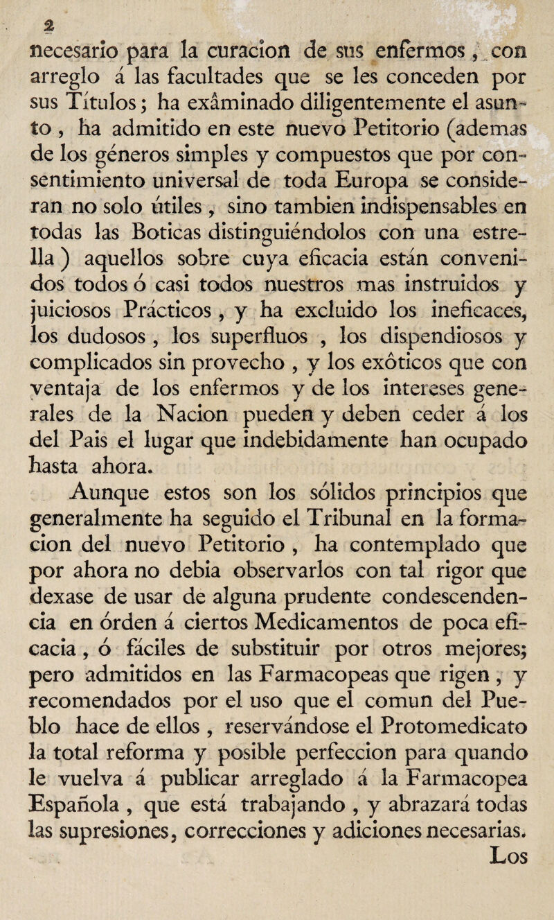 necesario para la curación de sus enfermos, con arreglo á las facultades que se les conceden por sus Títulos; ha examinado diligentemente el asun ¬ to , ha admitido en este nuevo Petitorio (ademas de los géneros simples y compuestos que por con¬ sentimiento universal de toda Europa se conside¬ ran no solo útiles , sino también indispensables en todas las Boticas distinguiéndolos con una estre¬ lla ) aquellos sobre cuya eficacia están conveni¬ dos todos ó casi todos nuestros mas instruidos y juiciosos Prácticos , y ha excluido los ineficaces, los dudosos , los superfluos , los dispendiosos y complicados sin provecho , y los exóticos que con ventaja de los enfermos y de ios intereses gene¬ rales de la Nación pueden y deben ceder á los del País el lugar que indebidamente han ocupado hasta ahora. Aunque estos son los sólidos principios que generalmente ha seguido el Tribunal en la forma¬ ción del nuevo Petitorio , ha contemplado que por ahora no debia observarlos con tal rigor que dexase de usar de alguna prudente condescenden¬ cia en orden á ciertos Medicamentos de poca efi¬ cacia , ó fáciles de substituir por otros mejores; pero admitidos en las Farmacopeas que rigen , y recomendados por el uso que el común del Pue¬ blo hace de ellos , reservándose el Protomedicato la total reforma y posible perfección para quando le vuelva á publicar arreglado á la Farmacopea Española , que está trabajando , y abrazará todas las supresiones, correcciones y adiciones necesarias. Los