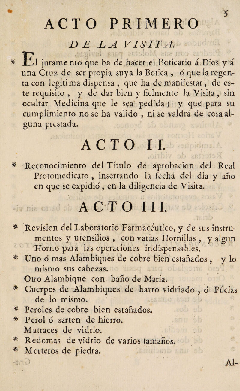 ACTO PRIMERO DELA VISITA. * 3il juramento que ha de hacer el Boticario á Dios y á una Cruz de ser propia suya la Botica , 6 que la regen¬ ta con legítima dispensa , que ha de manifestar , de es¬ te requisito , y de dar bien y fielmente la Visita, sin ocultar Medicina que le sea pedida ; y que para su cumplimiento no se ha valido , ni se valdrá de cosa al¬ guna prestada. A C T O I I. * Reconocimiento del Título de aprobación del Real Protcmedicato , insertando la fecha del dia y año en que se expidió , en la diligencia de Visita. ACTO III. * Revisión del Laboratorio Farmacéutico, y de sus instru¬ mentos y utensilios , con varias Hornillas , y algún Horno para las operaciones indispensables. * Uno o mas Alambiques de cobre bien estañados, y lo mismo sus cabezas. Otro Alambique con baño de María. * Cuerpos de Alambiques de barro vidriado , o Lucias de lo mismo. * Peroles de cobre bien estañados. * Perol 6 sartén de hierro. Matraces de vidrio. * Redomas de vidrio de varios tamaños. * Morteros de piedra. Al-