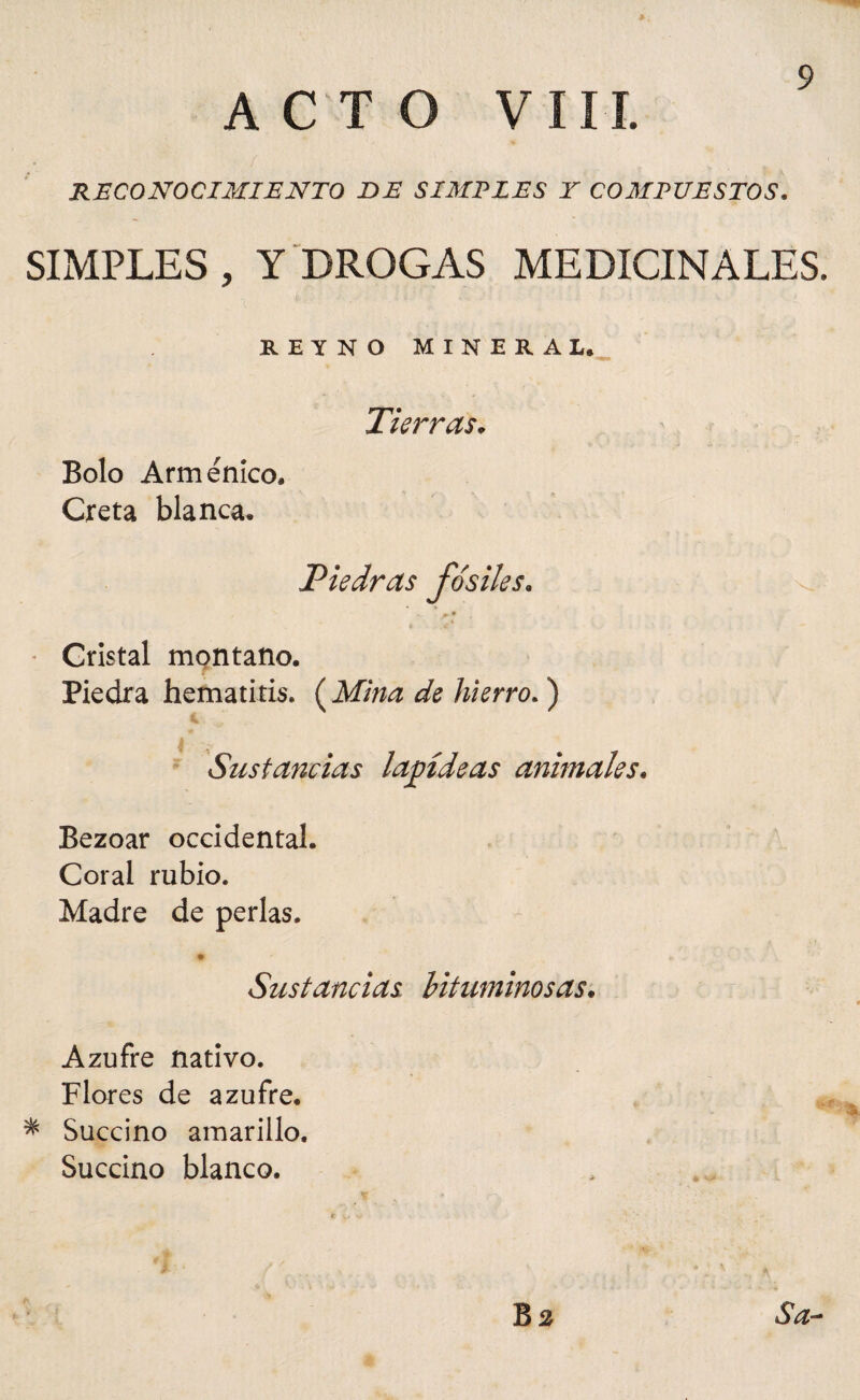 ACTO VIII. RECONOCIMIENTO DE SIMPLES Y COMPUESTOS. SIMPLES , Y DROGAS MEDICINALES. REYNO MINERAL. Tierras. Bolo Arménico. Creta blanca. Piedras fósiles« * *■ • Cristal montano. Piedra hematitis. ( Mina de hierro. ) Sustancias lapídeas animales. Bezoar occidental. Coral rubio. Madre de perlas. # » . Sustancias bituminosas. Azufre nativo. Flores de azufre. * Succino amarillo. Succino blanco.