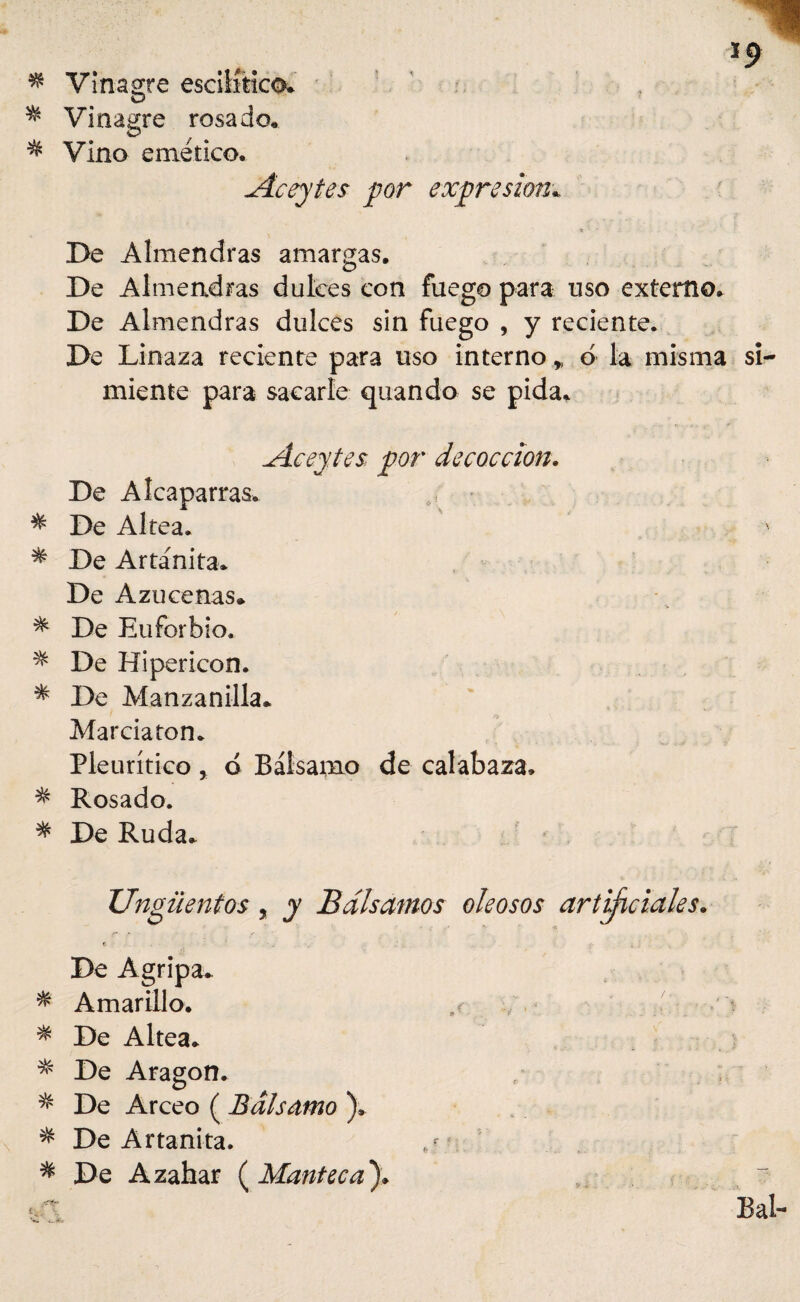 * Vinagre escilític®. * Vinagre rosado. ^ Vino emético, jtceyt.es por expresión* : De Almendras amargas. De Almendras dulces con fuego para uso externo. De Almendras dulces sin fuego , y reciente. De Linaza reciente para uso interno * o la misma si¬ miente para sacarle quando se pida. jtceytes por decocción. De Alcaparras. * De Altea. * De Artanita. De Azucenas. * De Euforbio. * De Hipericon. * De Manzanilla. Marciaton. Pleurítico, ó Bálsamo de calabaza, * Rosado. * De Ruda. Ungüentos , jy Bálsamos oleosos artificiales. t . -■ De Agripa. * Amarillo. * De Altea. * De Aragón. * De Arceo ( Bálsamo ). * De Artanita. ,.«■ ^ De Azahar ( Manteca). Bal-