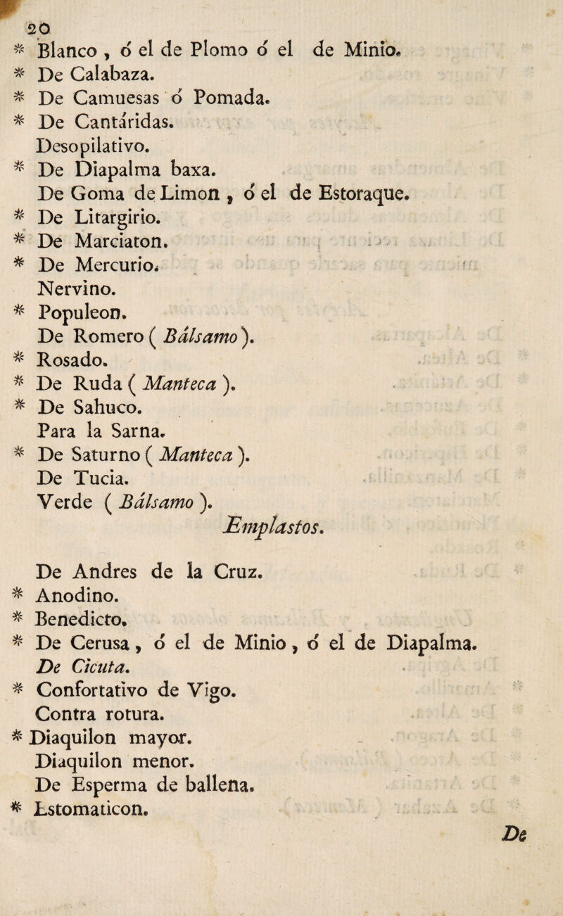 Blanco , d el de Plomo o el de Minio, * De Calabaza. % De Camuesas o Pomada. * De Cantáridas. Desopilativo. * De Diapalma baxa. De Goma de Limón , o el de Estoraque. * De Litargirio. * De Marciaton. y 1 ^ * De Mercurio^ Nervino. * Populeón. De Romero ( Bálsamo ). % Rosado. ^ * De Ruda ( Manteca ). * De Sahuco. Para la Sarna. * De Saturno ( Manteca ). De Tucia. Verde ( Bálsamo ). De Andrés de la Cruz. * Anodino. * Benedicto. * De Cerusa, d el de Minio, d el de Diapalma. De Cicuta. * Confortativo de Vigo. Contra rotura. & Diaquilon mayor. Diaquilon menor. De Esperma de ballena. * Lstomaticon.