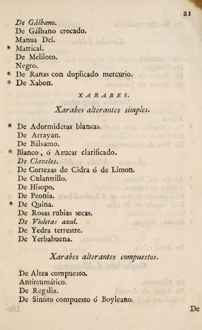 -» De Galiana. De Gálbano crocado. Manus Dei. * Matrical. De Meliloto, Negro. * De Ranas con duplicado mercurio, * De Xabon. X A. R A B E S, Xarabes alterantes simples« * De Adormideras blancas. De Arrayan. De Bálsamo. * Blanco, o Azúcar clarificado. Ds Claveles. De Cortezas de Cidra d de Limón. De Culantrillo. De Hisopo. De Peonía. * De Quina. De Rosas rubias secas. Dí? Violetas azul. De Yedra terrestre. De Yerbabuena. Xarabes alterantes compuestos. De Altea compuesto. Antireumático» De Regaliz. De Sínfito compuesto d Boyleano»