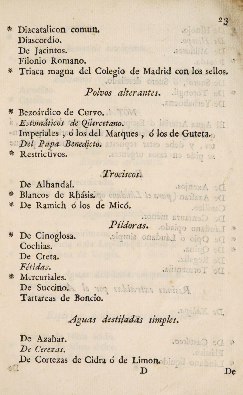 * Diacatalicon común» Diascordio. De Jacintos. Filonio Romano. * Triaca magna del Colegio de Madrid con los sellos» >' . ^ . V.' .. Polvos alterantes. • * ■ W . i - . ’ i ■ ... f i. * Bezoárdico de Curvo. Estomáticos de Qiiercetano. Imperiales , o los del Marques , d los de Guteta. < Del Papa Benedicto. * Restrictivos» ... Trociscos. De Alhandal. ,?■ ■■ 4 * Blancos de Rhásis. V; , & De Ramich o los de Mico* ' l  ~ * ■ | f' *' ' i ■ - .• r ' t* Píldoras. * De Cinoglosa» Cochias. De Creta. Fétidas. * Mercuriales. De Succino» , r,. \ • x Tartáreas de Boncio. * t '• Aguas destiladas simples. De Azahar. •fe >.J . / .{ \ fe ■ De Cerezas. De Cortezas de Cidra o de Limón* c : D De ''id