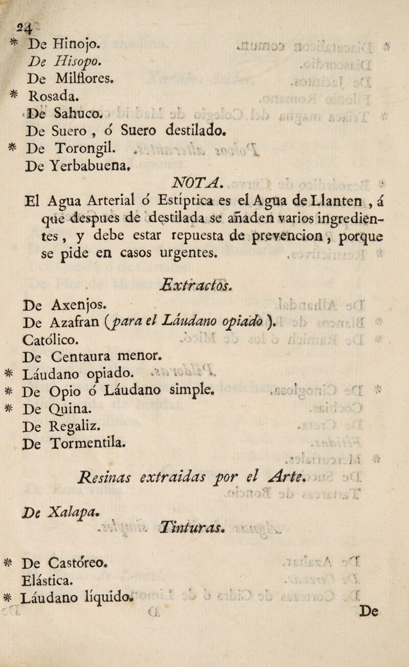 54 * De Hinojo. * De Hisopo. De Milñores, * Rosada. De Sabuco. De Suero , o Suero destilado. * De Torongil. . . , c> l De Yerbabuena, JVOTLrf. El Agua Arterial o' Estíptica es el Agua de Llantén ? á que después de destilada se añaden varios ingredien¬ tes , y debe estar repuesta de prevención, porque se pide en casos urgentes. t Extractos. De Axenjos. . ; T De Azafrán {para el Láudano opiado ). Católico. '• De Centaura menor. ^ Láudano opiado. . v k % De Opio 6 Láudano simple. rí > % De Quina. * De Regaliz. - De Tormentila. Resinas extraídas por el Arte. . . .. , . . •;-* De Xalapa. .'■•'A • Tinturas. • * ... De Castóreo» . ’t \ T Elástica. % Láudano líquido. í '■l u. De