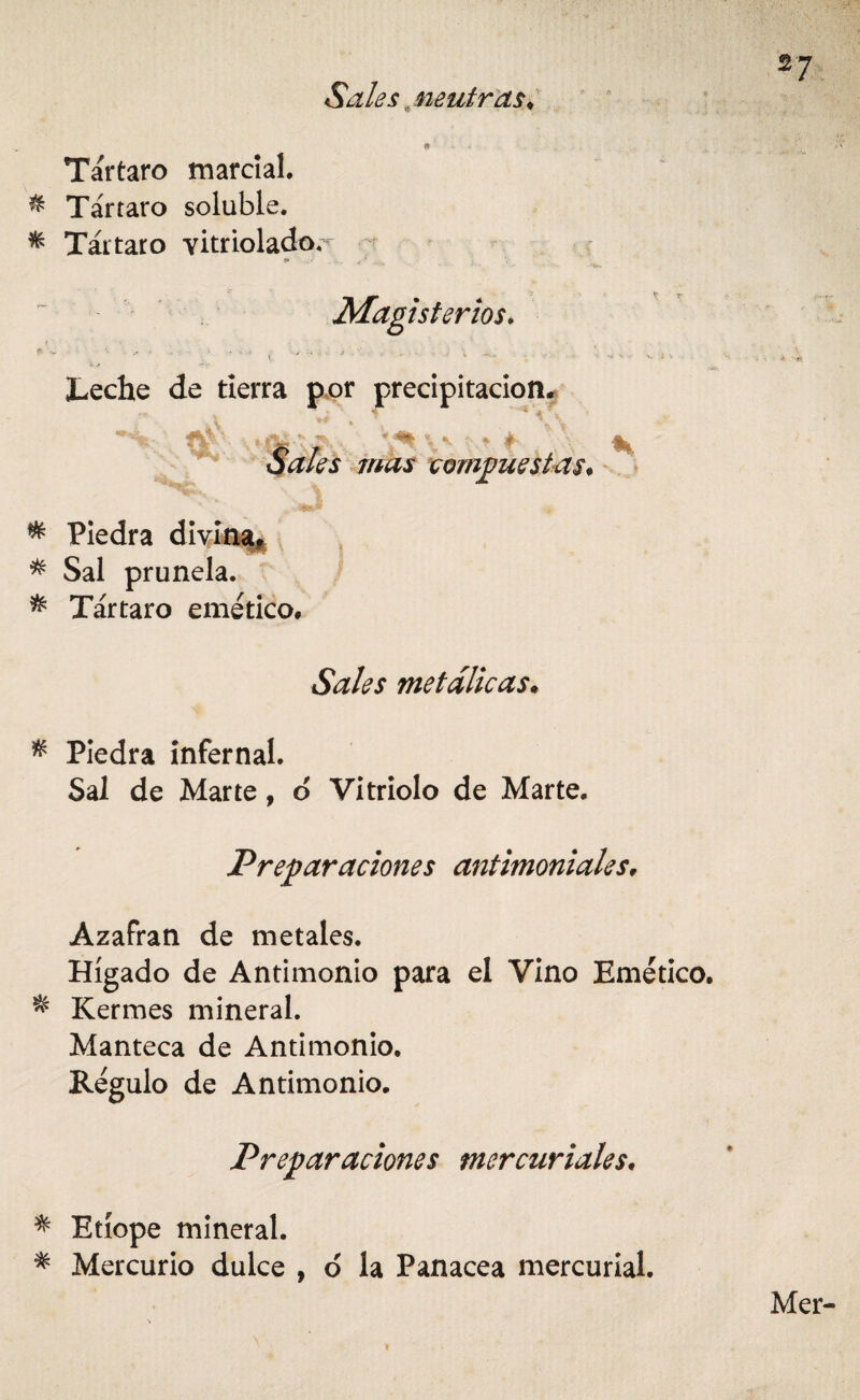 Sales. neutras♦ Tártaro marcial. & Tártaro soluble. * Tártaro Yitriolador ** . / ... Magisterios. ' ' - ' * ‘  * .. . . • • ' ; 'v Leche de tierra por precipitación* 4K Sales mas compuestas. * Piedra divina* * Sal prunela. * Tártaro emético* Sales metálicas. * Piedra infernal. Sal de Marte, ó Vitriolo de Marte, Preparaciones antimoniales* Azafrán de metales. Hígado de Antimonio para el Vino Emético. * Kermes mineral. Manteca de Antimonio. Régulo de Antimonio. Preparaciones mercuriales. * Etíope mineral. * Mercurio dulce , o la Panacea mercurial.