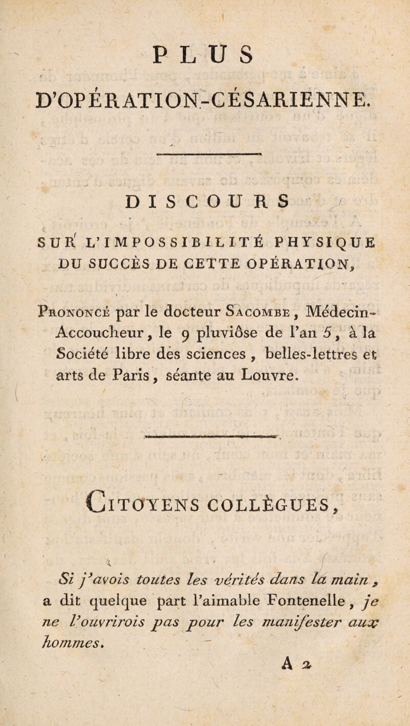 PLUS ir _ • ^ D’OPÉRATION-CÉSARIENNE. DISCOURS / SUR' L’IMPOSSIBILITÉ PHYSIQUE DU SUCCÈS DE CETTE OPÉRATION, I Prononcé par le docteur S a combe , Médecin- Accoucheur , le 9 pluviôse de Pan 5, à la Société libre des sciences , bellesdettres et arts de Paris, séante au Louvre. Citoyens collègues. Si j’avois toutes les vérités dans la main 9 a dit quelque part Paimable Fontenelle, je ne l’ouvrirois pas pour les manifester aucç hommes. A ^