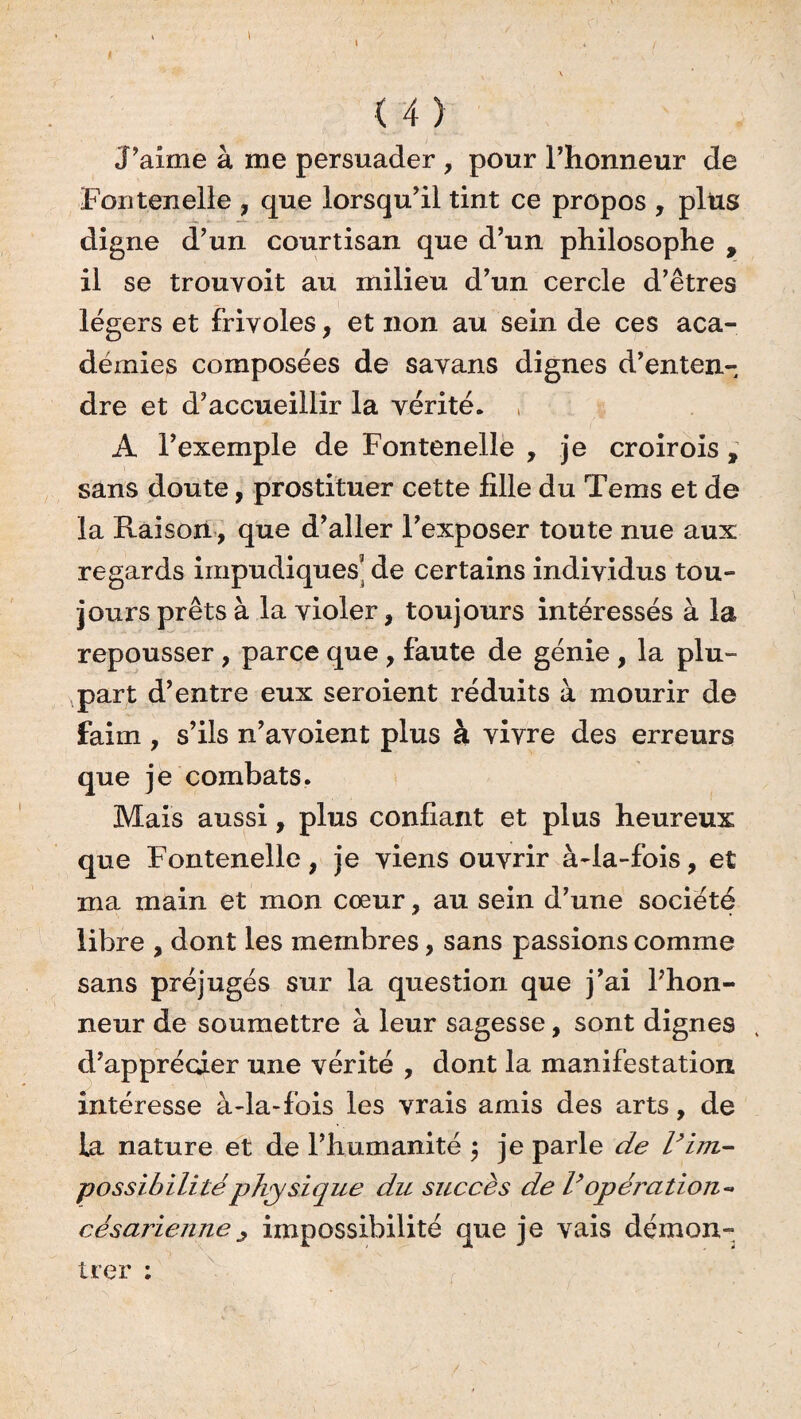 » .. \ ' ' \ (4) J’aime à me persuader , pour l’honneur de Fontenelle , que lorsqu’il tint ce propos , plus digne d’un courtisan que d’un philosophe , il se trouyoit au milieu d’un cercle d’êtres légers et frivoles, et non au sein de ces aca¬ démies composées de savans dignes d’enten¬ dre et d’accueillir la vérité. A l’exemple de Fontenelle , je croirois , sans doute, prostituer cette fille du Tems et de la Raison, que d’aller l’exposer toute nue aux regards impudiques' de certains individus tou¬ jours prêts à la violer, toujours intéressés à la repousser , parce que , faute de génie , la plu¬ part d’entre eux seroient réduits à mourir de faim , s’ils n’avoient plus à vivre des erreurs que je combats. Mais aussi, plus confiant et plus heureux que Fontenelle, je viens ouvrir à-la-fois, et ma main et mon cœur, au sein d’une société libre , dont les membres, sans passions comme sans préjugés sur la question que j’ai Phon- neur de soumettre à leur sagesse, sont dignes , d’apprécier une vérité , dont la manifestation intéresse à-la-fois les vrais amis des arts, de la nature et de l’humanité ; je parle de l’im¬ possibilité physique du succès de l’opération- césarienne j impossibilité que je vais démon¬ trer ;