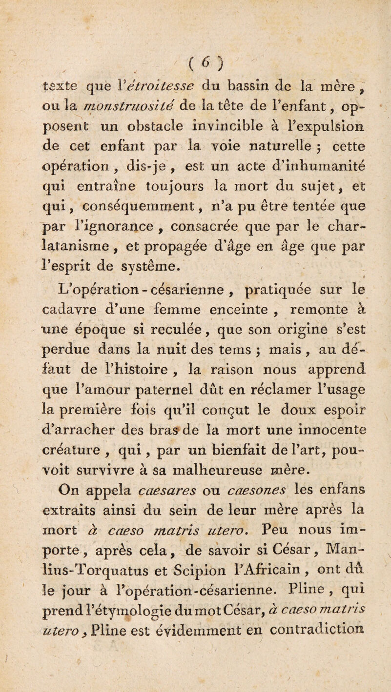 texte que Y étroitesse du bassin de la mère , ou la monstruosité de la tête de l’enfant, op¬ posent un obstacle invincible à l’expulsion de cet enfant par la voie naturelle $ cette opération , dis-je , est un acte d’inhumanité qui entraîne toujours la mort du sujet, et qui, conséquemment, n’a pu être tentée que par l’ignorance , consacrée que par le char¬ latanisme , et propagée d’âge en âge que par l’esprit de système. L’opération - césarienne , pratiquée sur le cadavre d’une femme enceinte , remonte à une époque si reculée, que son origine s’est perdue dans la nuit des tems j mais , au dé¬ faut de l’histoire , la raison nous apprend que l’amour paternel dût en réclamer l’usage la première fois qu’il conçut le doux espoir d’arracher des bras de la mort une innocente créature , qui, par un bienfait de l’art, pou- voit survivre à sa malheureuse mère. On appela caesares ou caesones les enfans extraits ainsi du sein de leur mère après la mort à caeso matris utero. Peu nous im¬ porte , après cela, de savoir si César, Man- lius-Torquatus et Scipion l’Africain , ont dû le jour à l’opération-césarienne. Pline , qui prend l’étymologie du mot César, à caeso matris utero ; Pline est évidemment en contradiction
