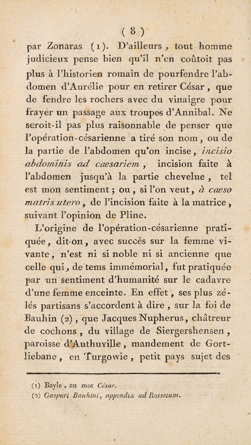 ( 8 ) par Zonaras (1). D’ailleurs,, tout homme judicieux pense bien qu’il n’en coûtoit pas plus à l’historien romain de pourfendre l’ab¬ domen d’Aurélie pour en retirer César , que de fendre les rochers avec du vinaigre pour frayer un passage aux troupes d’Annibal. Ne seroit-il pas plus raisonnable de penser que l’opération-césarienne a tiré son nom, ou de V la partie de l’abdomen qu’on incise,. irzcisio abdominis ad caesariem , incision faite à l’abdomen jusqu’à la partie chevelue , tel est mon sentiment ; ou , si l’on veut, à caeso matris utero , de l’incision faite à la matrice , suivant l’opinion de Pline. L’origine de l’opêration-césarienne prati¬ quée , diton, avec succès sur la femme vi¬ vante , n’est ni si noble ni si ancienne que celle qui,, de tems immémorial, fut pratiquée par un sentiment d’humanité sur le cadavre d’une femme enceinte. En effet, ses plus zé¬ lés partisans s’accordent à dire , sur la foi de Bauhin (2), que Jacques Nupherus, châtreur de cochons , du village de Siergershensen, paroisse d’Authuville, mandement de Gort- liebane , en Turgowie , petit pays sujet des (1) Bayle , au mot Cès.ar. (2) Gaspari Bauhini, appcndix ad Rossetuuu