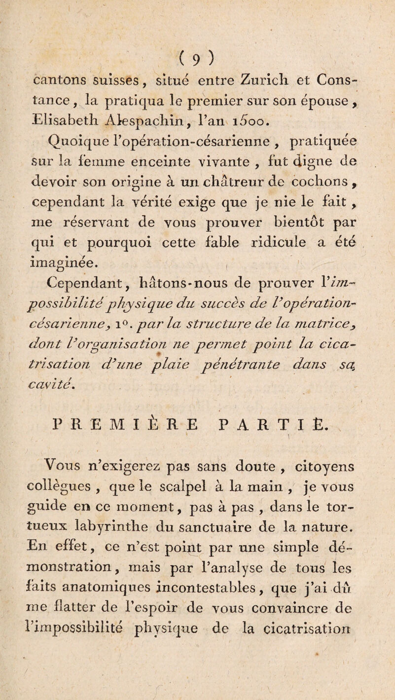 cantons suisses, situé entre Zurich et Cons¬ tance , la pratiqua le premier sur son épouse , Elisabeth Àlespachin, l’an i5oo. Quoique l’opération-césarienne , pratiquée sur la femme enceinte vivante , fut digne de devoir son origine à un châtreur de cochons , cependant la vérité exige que je nie le fait , me réservant de vous prouver bientôt par qui et pourquoi cette fable ridicule a été imaginée. Cependant, hâtons-nous de prouver Xim¬ possibilité physique du succès de Vopération- césarienne > i°. par la structure de la matrice dont Vorganisation ne permet point la cica¬ trisation d’une plaie pénétrante dans sa. cavité. PREMIÈRE PARTIE. Vous n’exigerez pas sans doute , citoyens collègues , que le scalpel à la main , je vous guide en ce moment, pas à pas , dans le tor¬ tueux labyrinthe du sanctuaire de la nature. En effet, ce n’est point par une simple dé¬ monstration , mais par l’analyse de tous les faits anatomiques incontestables, que j’ai dû me flatter de l’espoir de vous convaincre de l’impossibilité physique de la cicatrisation