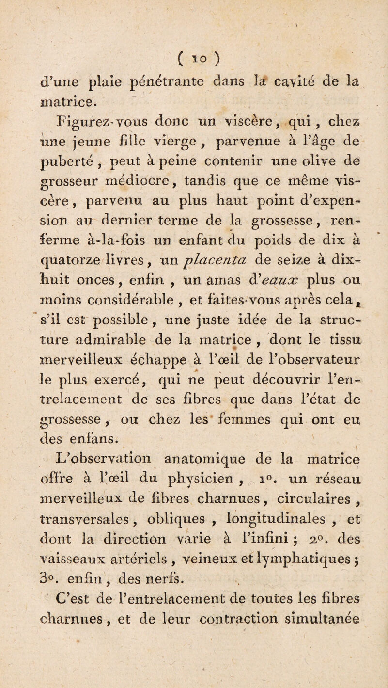 d’une plaie pénétrante dans la cavité de la matrice. Figurez-vous donc un viscère, qui, chez une jeune fille vierge , parvenue à l’âge de puberté , peut à peine contenir une olive de grosseur médiocre, tandis que ce même vis¬ cère , parvenu au plus haut point d’expen¬ sion au dernier terme de la grossesse, ren¬ ferme à-la-fois un enfant du poids de dix à quatorze livres, un placenta de seize à dix- huit onces, enfin , un amas d'eaux plus ou moins considérable , et faites*vous après cela, s’il est possible , une juste idée de la struc¬ ture admirable de la matrice , dont le tissu merveilleux échappe à l’œil de l’observateur le plus exercé, qui ne peut découvrir l’en¬ trelacement de ses fibres que dans l’état de grossesse, ou chez les femmes qui ont eu des enfans. - * • | L’observation anatomique de la matrice offre à l’œil du physicien , i°. un réseau merveilleux de fibres charnues, circulaires , transversales, obliques , longitudinales , et dont la direction varie à l’infini $ 20. des vaisseaux artériels , veineux et lymphatiques ; 3°. enfin, des nerfs. C’est de l’entrelacement de toutes les fibres charnues , et de leur contraction simultanée
