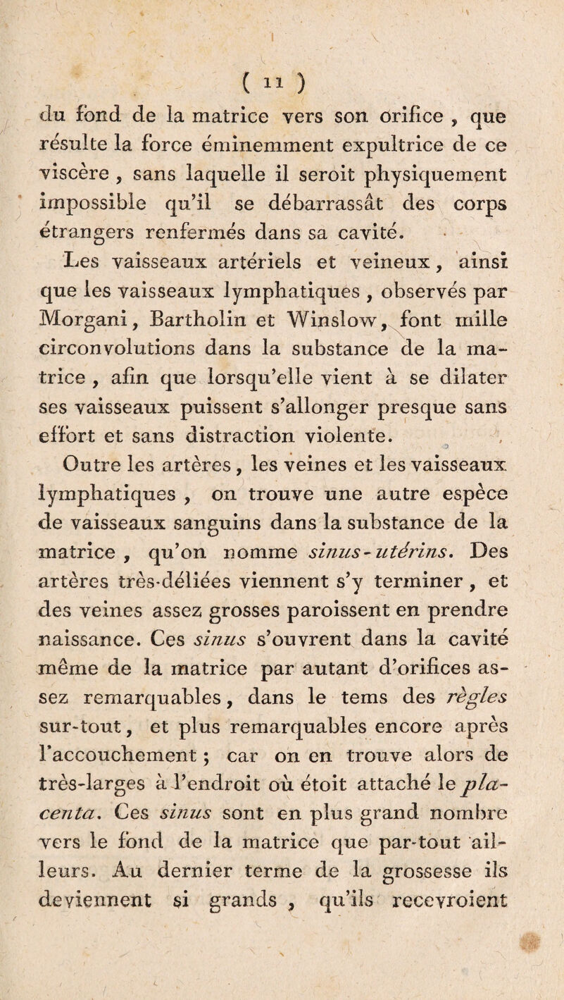 du fond de la matrice vers son orifice , que résulte la force éminemment expultrice de ce viscère , sans laquelle il seroit physiquement impossible qu’il se débarrassât des corps étrangers renfermés dans sa cavité. Les vaisseaux artériels et veineux, ainsi que les vaisseaux lymphatiques , observés par Morgani, Bartholin et Winslow, font mille circonvolutions dans la substance de la ma¬ trice , afin que lorsqu’elle vient à se dilater ses vaisseaux puissent s’allonger presque sans effort et sans distraction violente. Outre les artères, les veines et les vaisseaux lymphatiques , on trouve une autre espèce de vaisseaux sanguins dans la substance de la matrice , qu’on nomme sinus - utérins. Des artères très-déliées viennent s’y terminer , et des veines assez grosses paroissent en prendre naissance. Ces sinus s’ouvrent dans la cavité même de la matrice par autant d’orifices as¬ sez remarquables, dans le tems des règles sur-tout, et plus remarquables encore après raccouchement ; car on en trouve alors de très-larges à l’endroit où étoit attaché le pla¬ centa. Ces sinus sont en plus grand nombre vers le fond de la matrice que par-tout ail¬ leurs. Au dernier terme de la grossesse ils deviennent si grands , qu’ils receyroient