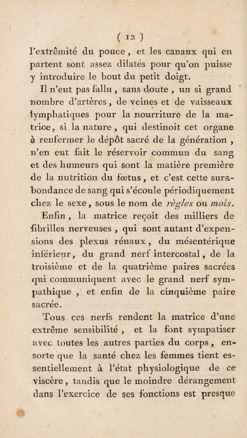 l’extrémité du pouce , et les canaux qui en partent sont assez dilatés pour qu’on puisse y introduire le bout du petit doigt. Il n’eut pas fallu , sans cloute , un si grand nombre d’artères, de veines et de vaisseaux * lymphatiques pour la nourriture de la ma¬ trice, si la nature r qui destinoit cet organe à renfermer le dépôt sacré de la génération , n’en eut fait le réservoir commun du sang et des humeurs qui sont la matière première de la nutrition du fœtus, et c’est cette sura¬ bondance de sang qui s’écoule périodiquement chez le sexe, sous le nom de 7'ègles ou mois. Enfin, la matrice reçoit des milliers de fibrilles nerveuses , qui sont autant d’expen¬ sions des plexus rénaux, du mésentérique inférieur, du grand nerf intercostal, de la troisième et de la quatrième paires sacrées qui communiquent avec le grand nerf sym¬ pathique y et enfin de la cinquième paire sacrée. Tous ces nerfs rendent la matrice d’une extrême sensibilité , et la font syrnpatiser avec toutes les autres parties du corps, en- sorte que la santé chez les femmes tient es¬ sentiellement à l’état physiologique de ce viscère, tandis que le moindre dérangement dans l’exercice de ses fonctions est presque