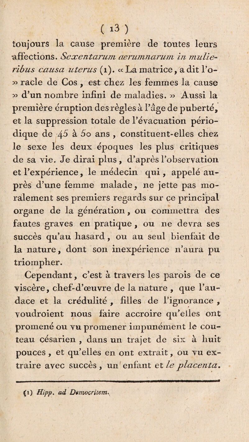 ( *3 ) toujours la cause première de toutes leurs affections. Sexentarum aerumnarum in mulie- ribus causa utérus (1). ce La matrice, a dit l’o- 53 racle de Cos , est chez les femmes la cause 33 d’un nombre infini de maladies. 33 Aussi la première éruption des règles à l’âge de puberté, et la suppression totale de l’évacuation pério¬ dique de à So ans , constituent-elles chez le sexe les deux époques les plus critiques de sa vie. Je dirai plus, d’après l’observation et l’expérience, le médecin qui , appelé au¬ près d’une femme malade, ne jette pas mo¬ ralement ses premiers regards sur ce principal organe de la génération, ou commettra des fautes graves en pratique, ou ne devra ses succès qu’au hasard, ou au seul bienfait de la nature, dont son inexpérience n’aura pu triompher. Cependant, c’est à travers les parois de ce viscère, chef-d’œuvre de la nature , que l’au¬ dace et la crédulité , filles de l’ignorance , voudroient nous faire accroire qu’elles ont promené ou vu promener impunément le cou¬ teau césarien , dans un trajet de six à huit pouces , et qu’elles en ont extrait, ou vu ex¬ traire avec succès, un enfant et le placenta. (i) Hipp. ad Dvmocricem