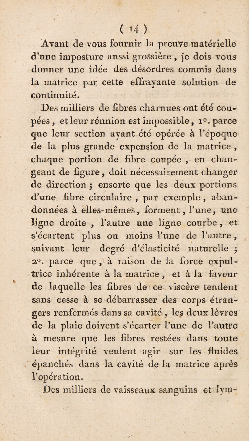 Avant de vous fournir la preuve matérielle d’une imposture aussi grossière , je dois vous donner une idée des désordres commis dans la matrice par cette effrayante solution de continuité. Des milliers de fibres charnues ont été cou¬ pées , et leur réunion est impossible, i°. parce que leur section ayant été opérée à l’époque de la plus grande expension de la matrice , chaque portion de fibre coupée , en chan¬ geant de figure, doit nécessairement changer de direction ; ensorte que les deux portions d’une, fibre circulaire, par exemple, aban¬ données à elles-mêmes, forment, l’une, une ligne droite , l’autre une ligne courbe, et s’écartent plus ou moins l’une de l’autre , suivant leur degré d’élasticité naturelle $ 2.0. parce que , à raison de la force expul- trice inhérente à la matrice , et à la faveur de laquelle les fibres de ce viscère tendent sans cesse à se débarrasser des corps étran¬ gers renfermés dans sa cavité , les deux lèvres de la plaie doivent s’écarter l’une de l’autre à mesure que les fibres restées dans toute leur intégrité veulent agir sur les fluides épanchés dans la cavité de la matrice après l’opération. Des milliers de vaisseaux sanguins et lyra-