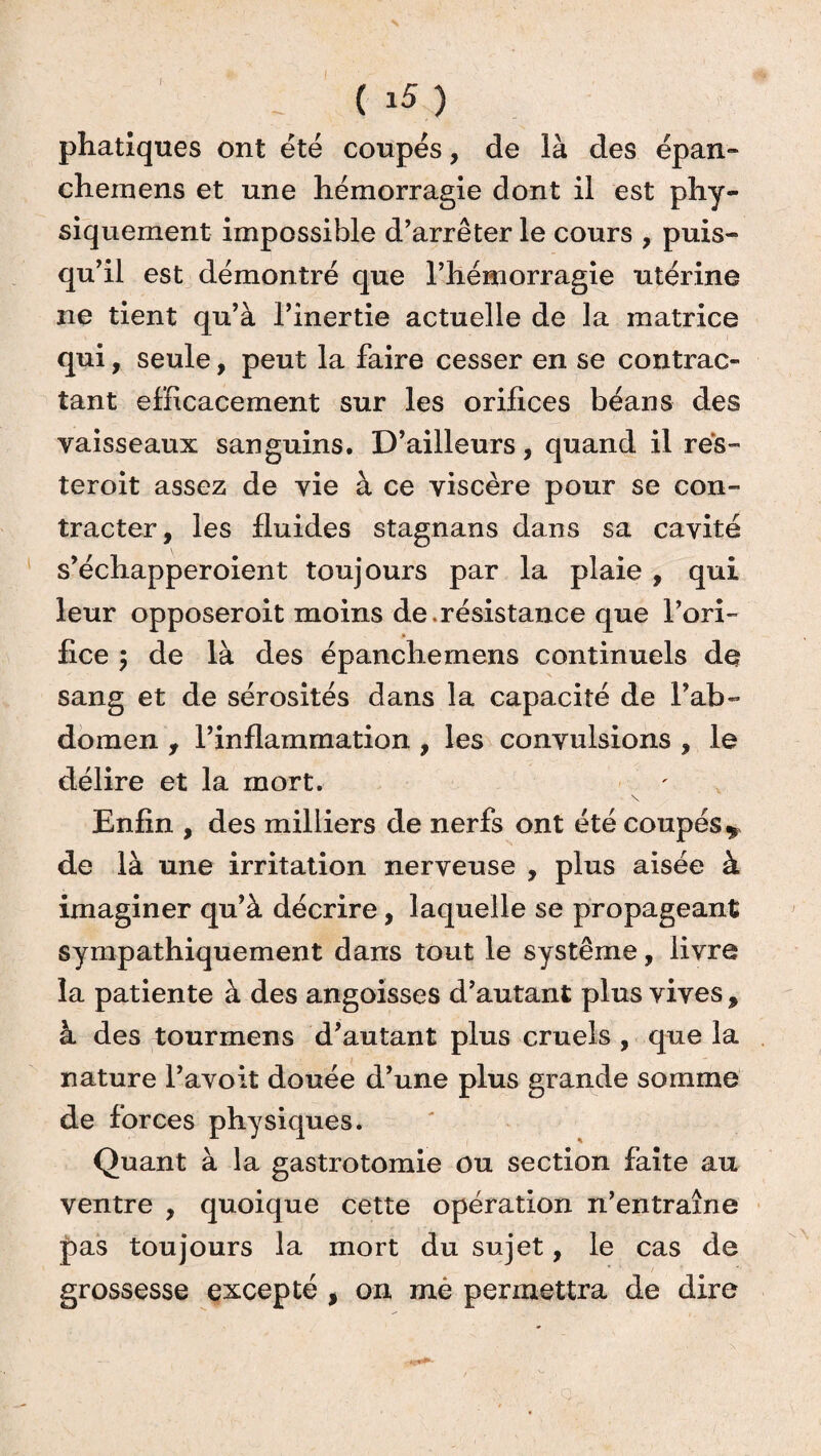 phatiques ont été coupés, de là des épan- cheinens et une hémorragie dont il est phy¬ siquement impossible d’arrêter le cours , puis¬ qu’il est démontré que l’hémorragie utérine ne tient qu’à l’inertie actuelle de la matrice qui, seule, peut la faire cesser en se contrac¬ tant efficacement sur les orifices béans des vaisseaux sanguins. D’ailleurs, quand il rés- teroit assez de vie à ce viscère pour se con¬ tracter, les fluides stagnans dans sa cavité s’échapperoient toujours par la plaie , qui leur opposeroit moins de.résistance que l’ori¬ fice 5 de là des épanchemens continuels de sang et de sérosités dans la capacité de l’ab¬ domen , l’inflammation , les convulsions , le délire et la mort. \ Enfin , des milliers de nerfs ont été coupés* de là une irritation nerveuse , plus aisée à imaginer qu’à décrire, laquelle se propageant sympathiquement dans tout le système, livre la patiente à des angoisses d’autant plus vives f à des tourmens d’autant plus cruels , que la nature l’avoit douée d’une plus grande somme de forces physiques. Quant à la gastrotomie ou section faite au ventre , quoique cette opération n’entraîne pas toujours la mort du sujet, le cas de grossesse excepté > on me permettra de dire