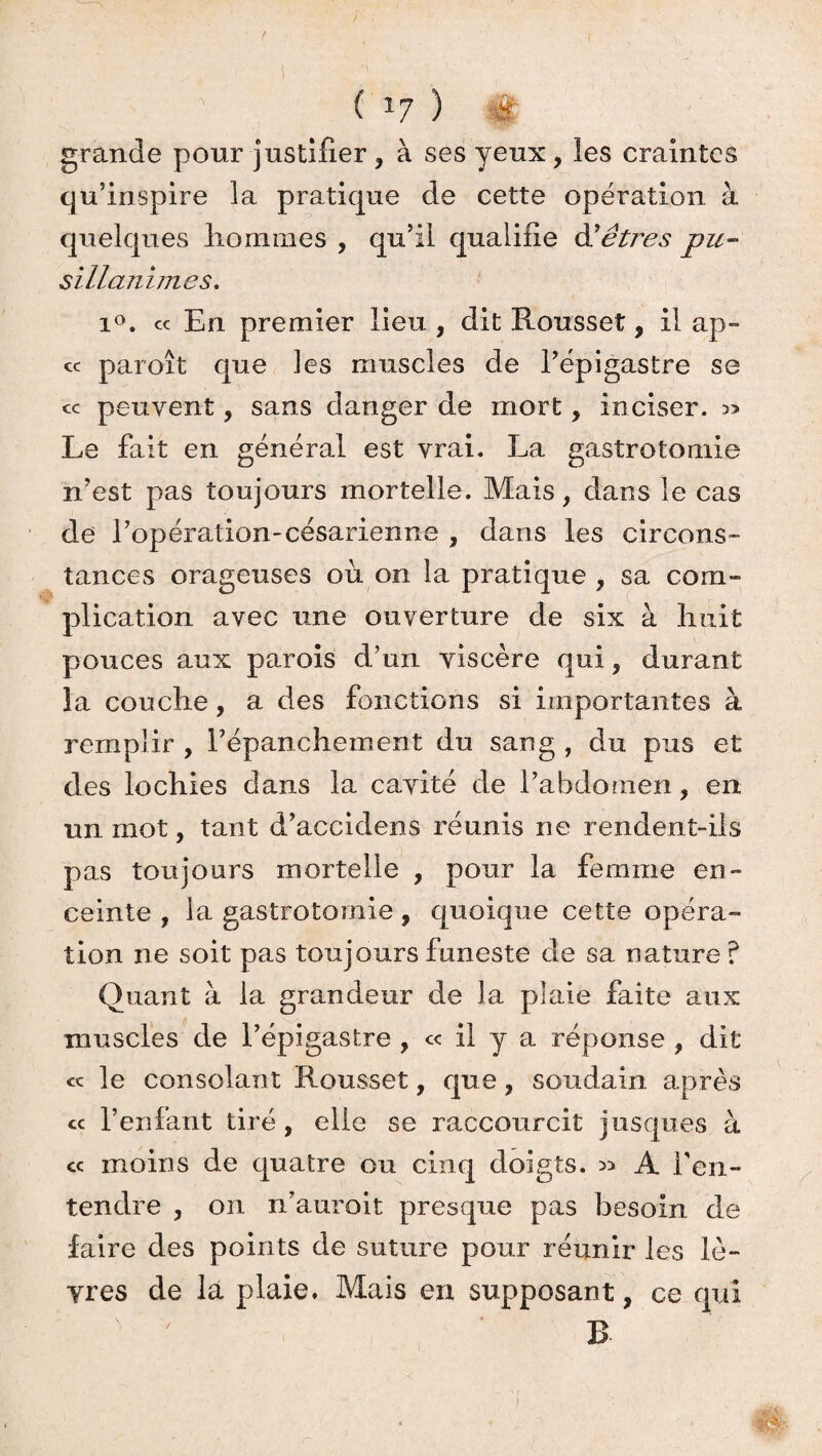 r ( *7 ) é grande pour justifier , à ses yeux, les craintes qu'inspire la pratique de cette opération à quelques liommes , qu’il qualifie hêtres pu¬ sillanimes. i°. ce En premier lieu , dit Rousset, il ap- cc paroît que les muscles de l’épigastre se « peuvent, sans danger de mort, inciser. » Le fait en général est vrai. La gastrotomie n’est pas toujours mortelle. Mais, dans le cas de l’opération-césarienne , dans les circons¬ tances orageuses ou on la pratique , sa com¬ plication avec une ouverture de six à finit pouces aux parois d’un viscère qui, durant la couche, a des fonctions si importantes à remplir , l'épanchement du sang , du pus et des lochies dans la cavité de l’abdomen, en. un mot, tant d’accidens réunis ne rendent-ils pas toujours mortelle , pour la femme en¬ ceinte , la gastrotomie, quoique cette opéra¬ tion ne soit pas toujours funeste de sa nature ? Quant à la grandeur de la plaie faite aux muscles de l’épigastre , c< il y a réponse , dit « le consolant Rousset, que, soudain après cc l’enfant tiré, elle se raccourcit jusques à « moins de quatre ou cinq doigts. » A l’en¬ tendre , on n’auroit presque pas besoin de faire des points de suture pour réunir les lè¬ vres de la plaie. Mais en supposant, ce qui v ' B- »