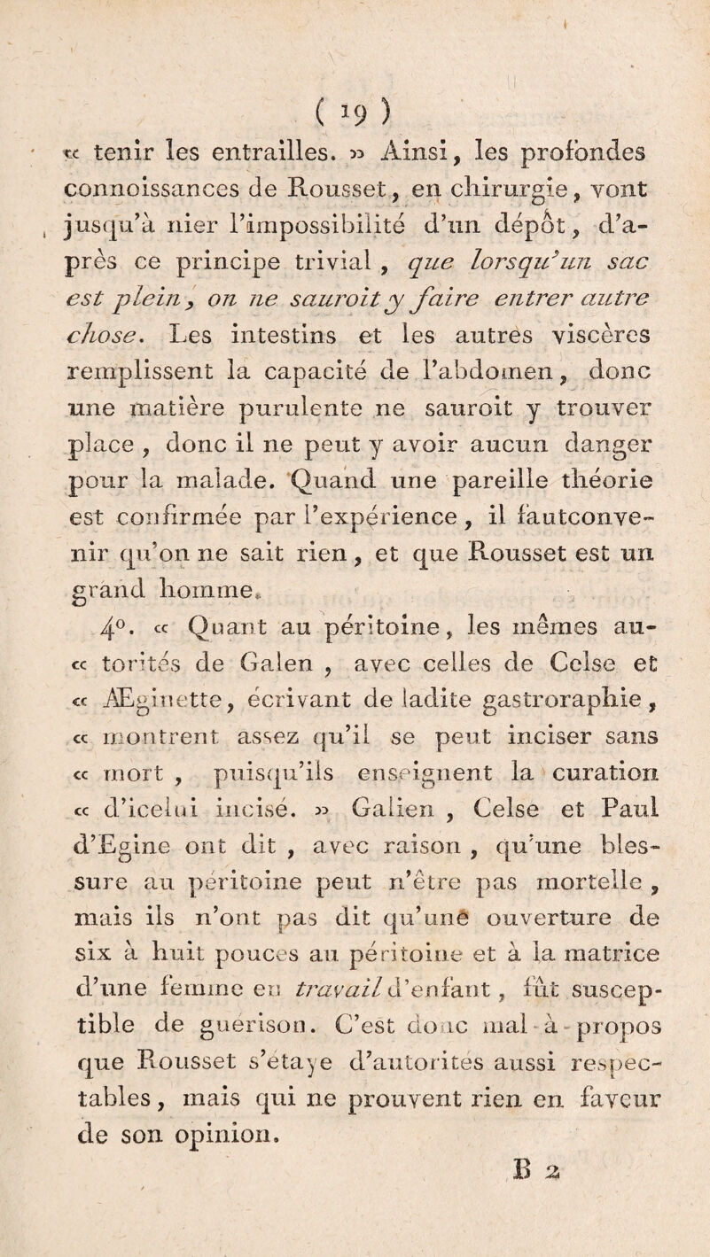 te tenir les entrailles. 53 Ainsi, les profondes connoissances de Rousset, en chirurgie, vont jusqu’à nier l’impossibilité d’un dépôt, d’a¬ près ce principe trivial , que lorsqu’un sac est plein, on ne saur oit y faire entrer autre chose. Les intestins et les autres viscères remplissent la capacité de l’abdomen, donc une matière purulente ne sauroit y trouver place , donc il ne peut y avoir aucun danger pour la malade. Quand une pareille théorie est confirmée par l’expérience, il fautconve- nir qu’on ne sait rien, et que Rousset est un grand homme. 4°. ^ Quant au péritoine, les mêmes au- « torites de Galen , avec celles de Celse et « Æginette, écrivant de ladite gastroraphie, cc montrent assez qu’il se peut inciser sans <x mort , puisqu’ils enseignent la curation cc d’icelui incisé. Galien , Celse et Paul d’Egine ont dit , avec raison , qu’une bles¬ sure au péritoine peut n’être pas mortelle , mais ils n’ont pas dit qu’une ouverture de six à huit pouces au péritoine et à la matrice d’une femme en travail d’enfant, fut suscep¬ tible de guérison. C’est donc mal à propos que Rousset s’etaye d’autorités aussi respec¬ tables , mais qui ne prouvent rien en faveur de son opinion. B eu