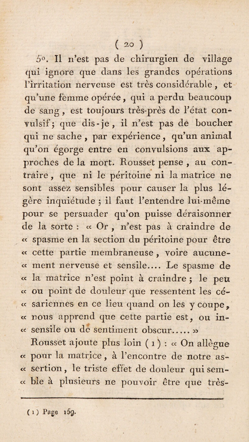 / ( 30 ) 5°. Il n’est pas de chirurgien de village qui ignore que dans les grandes opérations l’irritation nerveuse est très considérable , et qu’une femme opérée, qui a perdu beaucoup de sang , est toujours très-près de l’état con¬ vulsif j que dis-je, il n’est pas de boucher qui ne sache , par expérience, qu’un animal qu’on égorge entre en convulsions aux ap¬ proches de la mort, Rousset pense , au con¬ traire , que ni le péritoine ni la matrice ne sont assez sensibles pour causer la plus lé¬ gère inquiétude ; il faut l’entendre lui-même pour se persuader qu’on puisse déraisonner de la sorte : « Or , n’est pas à craindre de « spasme en la section du péritoine pour être « cette partie membraneuse , voire aucune- cc ment nerveuse et sensile.... Le spasme de cc la matrice n’est point à craindre ; le peu ce ou point de douleur que ressentent les cé- cc sariennes en ce lieu quand on les y coupe, « nous apprend que cette partie est, ou in- cc sensile ou de sentiment obscur.n Rousset ajoute plus loin ( 3 ) : cc On allègue cc pour la matrice , à l’encontre de notre as- cc sertion, le triste effet de douleur qui sem- cc ble à plusieurs ne pouvoir être que très-