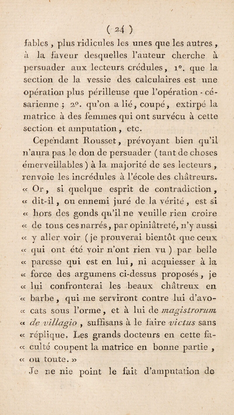 ( 2 4 ) fables , plus ridicules les unes que les autres , à la faveur desquelles l’auteur cherche à persuader aux lecteurs crédules, i°. que la section de la vessie des calculaires est une opération plus périlleuse que l’opération - cé¬ sarienne ; z°. qu’on a lié, coupé, extirpé la matrice à des femmes qui ont survécu à cette section et amputation , etc. Cependant Rousset, prévoyant bien qu’il n’aura pas le don de persuader ( tant de choses émerveillables ) à la majorité de ses lecteurs , renvoie les incrédules à l’école des châtreurs. « Or, si quelque esprit de contradiction, « dit-il, ou ennemi juré de la vérité, est si « hors des gonds qu’il ne veuille rien croire « de tous ces narrés, par opiniâtreté, n’y aussi ce y aller voir (je prouverai bientôt que ceux ce qui ont été voir n’ont rien vu ) par belle cc paresse qui est en lui, ni acquiesser à la ce force des argumens ci-dessus proposés, je ce lui confronterai les beaux châtreux en ce barbe , qui me serviront contre lui d’avo- ce cats sous forme, et à lui de magistrorum et de villagio , suffisans à le faire vie tus sans ce réplique. Les grands docteurs en cette fa¬ ce culte coupent la matrice en bonne partie , ce ou toute. 3? Je ne nie point le fait d’amputation de