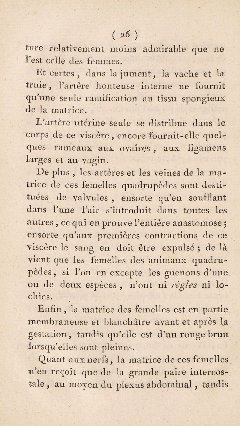 tare relativement moins admirable que ne l’est celle des femmes. Et certes, dans la jument, la vache et la truie, l’artère honteuse interne ne fournit qu’une seule ramification au tissu spongieux de la matrice. L’artère utérine seule se distribue dans le corps de ce viscère, encore fournit-elle quel¬ ques rameaux aux ovaires , aux ligamens larges et au vagin. De plus , les artères et les veines de la ma¬ trice de ces femelles quadrupèdes sont desti¬ tuées de valvules , ensorte qu’en soufflant dans l’une l’air s’introduit dans toutes les autres , ce qui en prouve l’entière anastomose 5 ensorte qu’aux premières contractions de ce viscère le sang en doit être expulsé ; de là vient que les femelles des animaux quadru¬ pèdes , si l’on en excepte les guenons d’une ou de deux espèces , n’ont ni règles ni lo¬ chies. Enfin, la matrice des femelles est en partie membraneuse et blanchâtre avant et après la gestation, tandis qu’elle est d’un rouge brun lorsqu’elles sont pleines. Quant aux nerfs, la matrice de ces femelles n’en reçoit que de la grande paire intercos¬ tale , au moyen du plexus abdominal, tandis