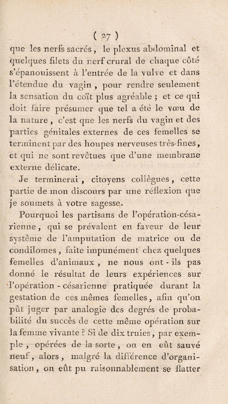 que les nerfs sacrés , le plexus abdominal et quelques filets du nerf crural de chaque coté s’épanouissent à l’entrée de la vulve et dans l’étendue du vagin , pour rendre seulement la sensation du coït plus agréable ; et ce qui doit faire présumer que tel a été le vœu de la nature , c’est que les nerfs du vagin et des parties génitales externes de ces femelles se terminent par des houpes nerveuses très-fines, et qui ne sont revêtues que d’une membrane externe délicate. Je terminerai, citoyens collègues, cette partie de mon discours par une réflexion que je soumets à votre sagesse. Pourquoi les partisans de l’opération-césa- rienne , qui se prévalent en faveur de leur système de l’amputation de matrice ou de condilomes , faite impunément chez quelques femelles d’animaux , ne nous ont - ils pas donné le résultat de leurs expériences sur d’opération - césarienne pratiquée durant la gestation de ces mêmes femelles, afin qu’on pût juger par analogie des degrés de proba¬ bilité du succès de cette même opération sur ia femme vivante r Si de dix truies, par exem¬ ple , opérées de la sorte , on en eût sauvé neuf, alors , malgré la différence d’organi¬ sation , on eût pu raisonnablement se flatter