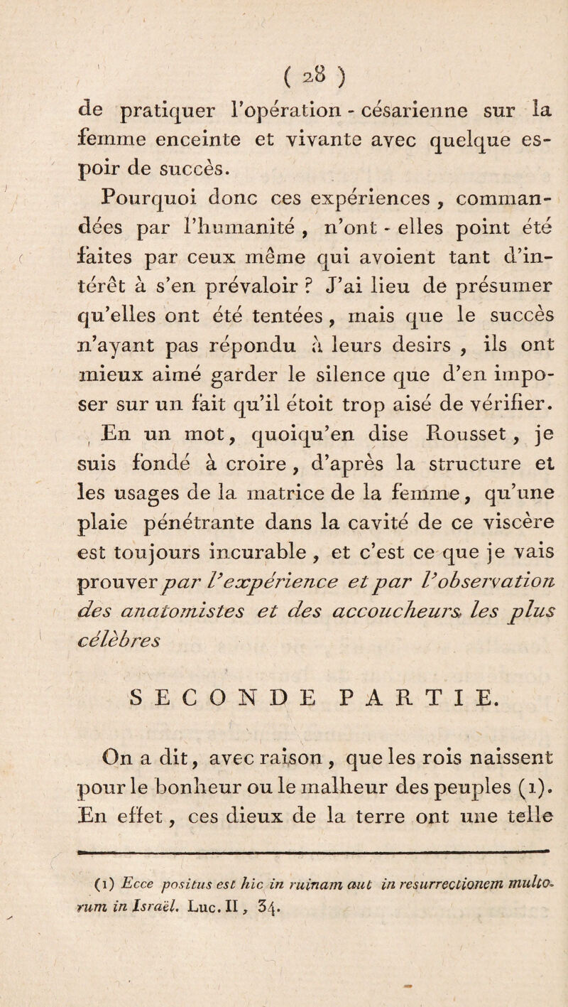 ( *8 ) de pratiquer l’opération - césarienne sur la femme enceinte et vivante avec quelque es¬ poir de succès. Pourquoi donc ces expériences , comman¬ dées par l’humanité , n’ont - elles point été faites par ceux même qui avoient tant d’in¬ térêt à s’en prévaloir ? J’ai lieu de présumer qu’elles ont été tentées , mais que le succès n’ayant pas répondu a leurs désirs , ils ont mieux aimé garder le silence que d’en impo¬ ser sur un fait qu’il étoit trop aisé de vérifier. En un mot, quoiqu’en dise Rousset , je suis fondé à croire , d’après la structure et les usages de la matrice de la femme, qu’une plaie pénétrante dans la cavité de ce viscère est toujours incurable , et c’est ce que je vais prouver par l’expérience et par Vobservation des anatomistes et des accoucheurs, les plus célèbres SECONDE PARTIE. On a dit, avec raison , que les rois naissent pour le bonheur ou le malheur des peuples (1). En effet, ces dieux de la terre ont une telle (1) Ecce positus esc hic in ruinant aiU in resurrectionem mulco. rum in Israël. Luc. II , 3/$.