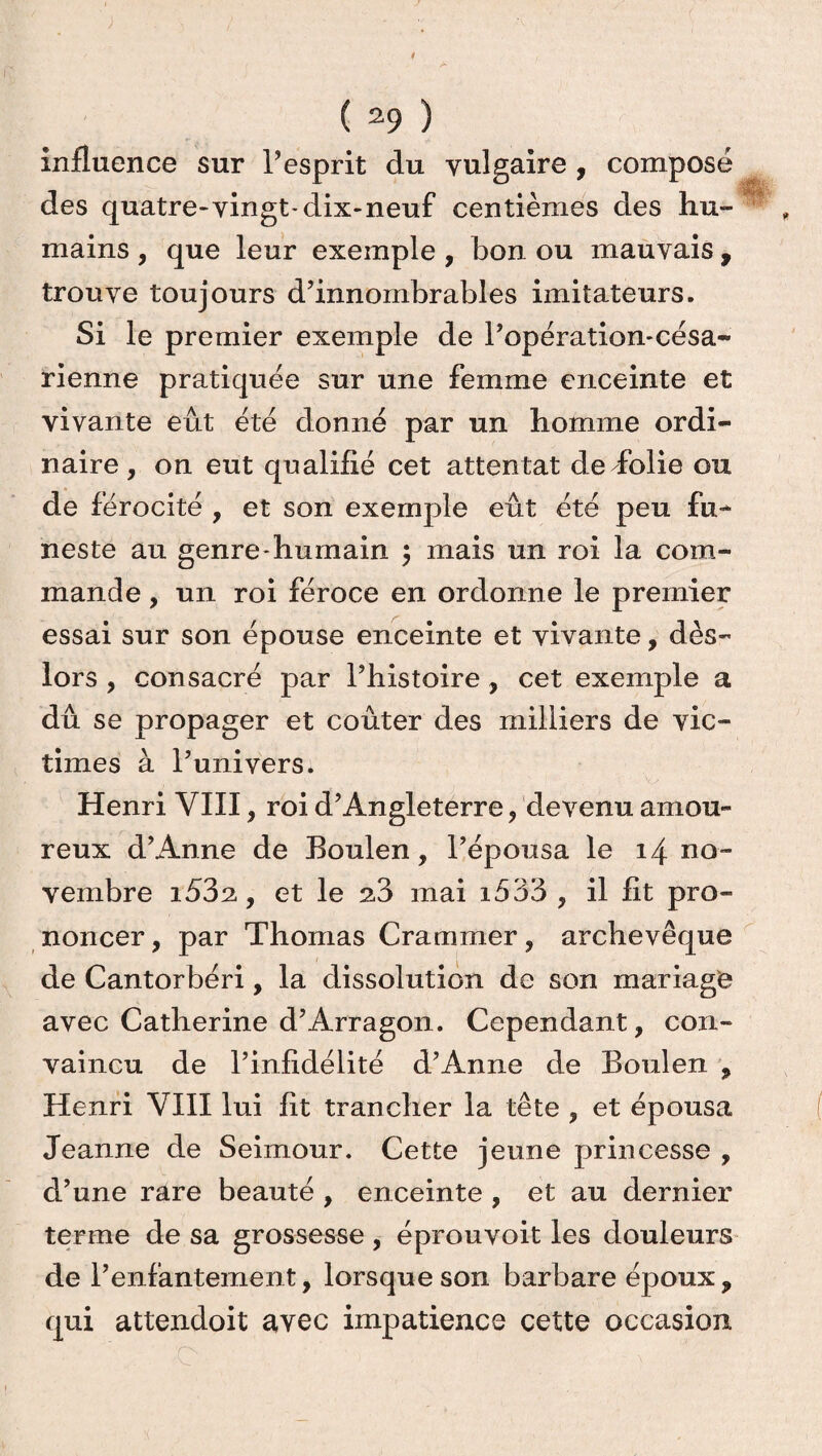 influence sur l’esprit du vulgaire , composé des quatre-vingt-dix-neuf centièmes des hu¬ mains , que leur exemple , bon ou mauvais , trouve toujours d’innombrables imitateurs. Si le premier exemple de l’opération-césa- rienne pratiquée sur une femme enceinte et vivante eût été donné par un homme ordi¬ naire, on eut qualifié cet attentat de folie ou de férocité , et son exemple eût été peu fu~ neste au genre-humain $ mais un roi la com¬ mande , un roi féroce en ordonne le premier essai sur son épouse enceinte et vivante, dès- lors , consacré par l’histoire, cet exemple a dû se propager et coûter des milliers de vic¬ times à l’univers. Henri VIII, roi d’Angleterre, devenu amou¬ reux d’Anne de Boulen, l’épousa le 14 no¬ vembre i53a, et le 2.3 mai i533 , il fit pro¬ noncer , par Thomas Crammer, archevêque de Cantorbéri, la dissolution de son mariage avec Catherine d’Arragon. Cependant, con¬ vaincu de l’infidélité d’Anne de Boulen , Henri VIII lui fit trancher la tête , et épousa Jeanne de Seimour. Cette jeune princesse , d’une rare beauté , enceinte , et au dernier terme de sa grossesse, éprouvoit les douleurs de l’enfantement, lorsque son barbare époux, qui attendoit avec impatience cette occasion