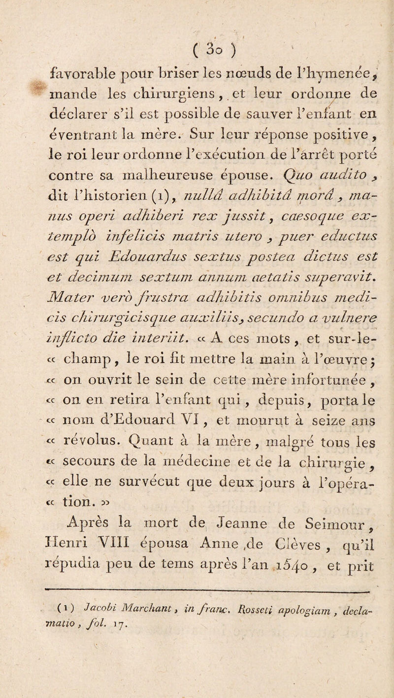 favorable pour briser les nœuds de l’hymenée* mande les chirurgiens , et leur ordonne de déclarer s’il est possible de sauver l’enfant en éventrant la mère. Sur leur réponse positive, le roi leur ordonne l’exécution de l’arrêt porte contre sa malheureuse épouse. Quo audito dit l’historien (i), nullâ adhibitâ morâ , ma- nus operi adhiberi rex jussit, caesoque ex- templo infelicis matris utero puer eductus est qui Edouardus sextus postea dictas est et decimujn sextuin annum aetatis superavit. JYLater vero frustra adhibitis omnibus medi- cis clùrurgicisque auxiliissecundo a vulnere inflicto die inter Ht» « A ces mots , et sur-le- cc champ , le roi fit mettre la main à l’œuvre ) « on ouvrit le sein de cette mère infortunée , « on en retira l’enfant qui, depuis, porta le cc nom d’Edouard \'I, et mourut à seize ans « révolus. Quant à la mère, malgré tous les te secours de la medecine et de la chirurgie , ce elle ne survécut que deux jours à l’opéra- cc tion. » Après la mort de Jeanne de Seimour, Henri VIII épousa Anne ,de Clèves , qu’il répudia peu de tems après l’an xojo , et prit ( i ) Jacobi Marchant, in franc, Rosseti apologiam , decla- matio, fol. 17. ^ ’