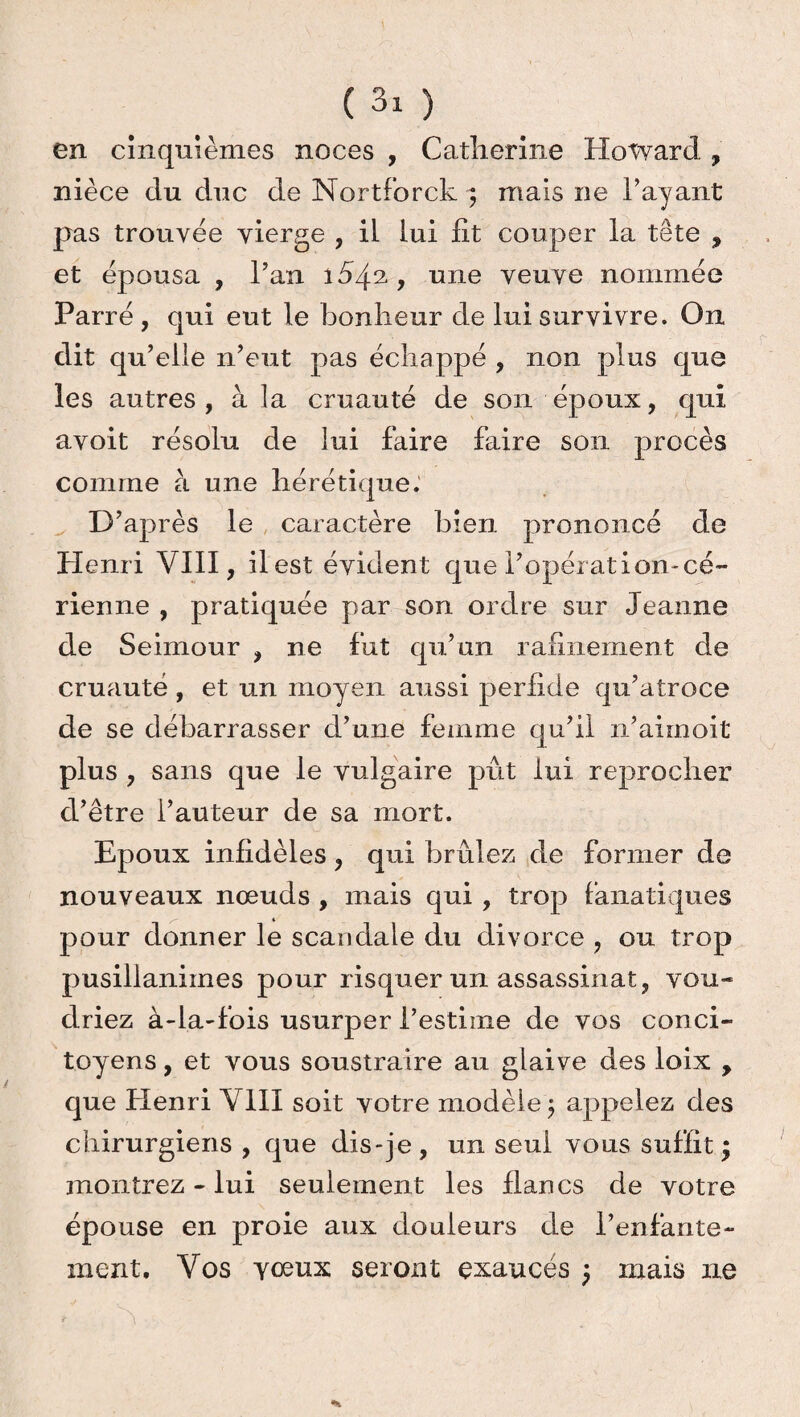 en cinquièmes noces , Catherine Howard , nièce du duc de Nortforck ■; mais ne 1’ ayant pas trouvée vierge , il lui fit couper la tête , et épousa , Pan 1542, une veuve nommée Parié, qui eut le bonheur de lui survivre. On dit qu’elle n’eut pas échappé , non plus que les autres, à la cruauté de son époux, qui avoit résolu de lui faire faire son procès comme à une hérétique. D’après le caractère bien prononcé de Henri VIII, il est évident que l’opération-cé- rienne , pratiquée par son ordre sur Jeanne de Seimour , ne fut qu’un rafinement de cruauté , et un moyen aussi perfide qu’atroce de se débarrasser d’une femme qu’il n’aimoit plus , sans que le vulgaire pût lui reprocher d’être l’auteur de sa mort. Epoux infidèles, qui brûlez de former de nouveaux nœuds , mais qui , trop fanatiques pour donner le scandale du divorce , ou trop pusillanimes pour risquer un assassinat, vou¬ driez à-la-fois usurper l’estime de vos conci¬ toyens , et vous soustraire au glaive des loix , que Henri VIII soit votre modèle $ appelez des chirurgiens , que dis-je, un seul vous suffit; montrez - lui seulement les flancs de votre épouse en proie aux douleurs de l’enfante¬ ment, Vos yœux seront exaucés ; mais ne