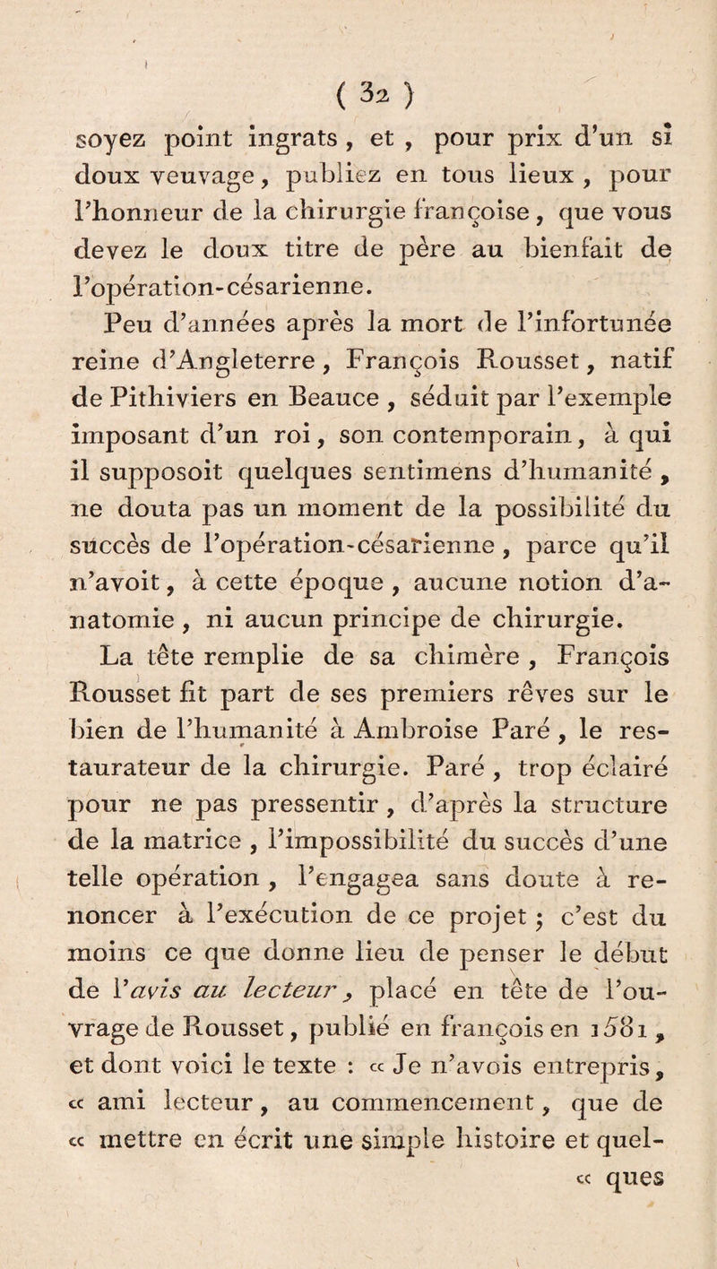 ; ( 32 ) soyez point ingrats , et , pour prix d’un si doux veuvage, publiez en tous lieux, pour l’honneur de la chirurgie Françoise , que vous devez le doux titre de père au bienfait de l’opération-césarienne. Peu d’années après la mort de l’infortunée reine d’Angleterre, François Rousset, natif de Pithiviers en Beauce , séduit par l’exemple imposant d’un roi, son contemporain, à qui il supposoit quelques sentimens d’humanité , ne douta pas un moment de la possibilité du succès de l’opération'césarienne , parce qu’il n’avoit, à cette époque , aucune notion d’a¬ natomie , ni aucun principe de chirurgie. La tête remplie de sa chimère , François Rousset fit part de ses premiers rêves sur le bien de l’humanité à Ambroise Paré , le res- taurateur de la chirurgie. Paré , trop éclairé pour ne pas pressentir, d’après la structure de la matrice , l’impossibilité du succès d’une telle opération , l’engagea sans doute à re¬ noncer à l’exécution de ce projet ; c’est du moins ce que donne lieu de penser le début de Y avis au lecteu?', placé en tête de l’ou¬ vrage de Rousset, publié en François en j58i , et dont voici le texte : « Je 11’avois entrepris, ce ami lecteur, au commencement, que de mettre en écrit une simple histoire et quel- c< que s cc