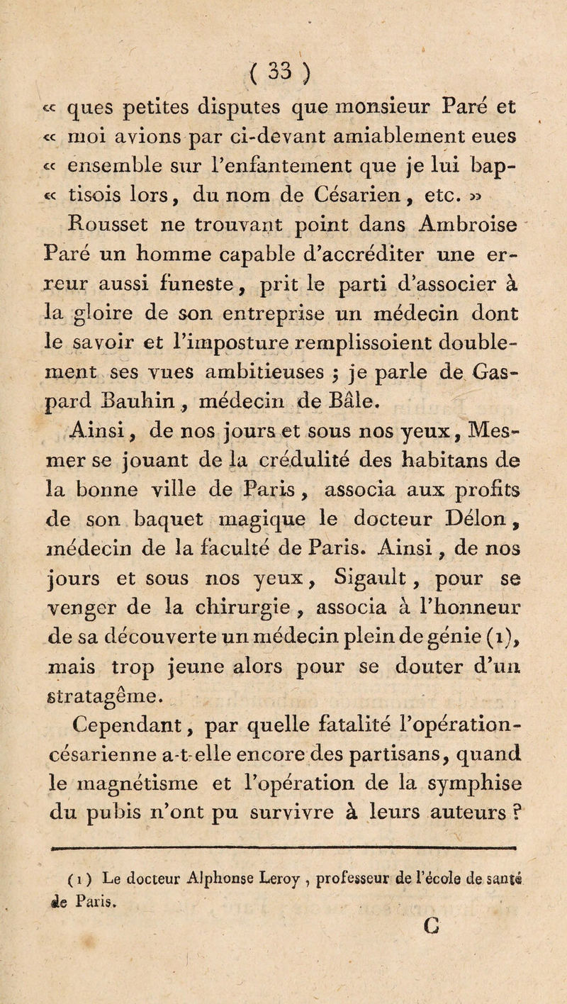 cc ques petites disputes que monsieur Paré et ce moi avions par ci-devant amiableinent eues « ensemble sur l’enfantement que je lui bap- « tisois lors, du nom de Césarien, etc. >> Rousset ne trouvant point dans Ambroise Paré un homme capable d’accréditer une er¬ reur aussi funeste, prit le parti d’associer à la gloire de son entreprise un médecin dont le savoir et l’imposture remplissoient double¬ ment ses yues ambitieuses 5 je parle de Gas¬ pard Bauhin, médecin de Bâle. Ainsi, de nos jours et sous nos yeux, Mes¬ mer se jouant de la crédulité des habitans de la bonne ville de Paris , associa aux profits de son baquet magique le docteur Delon, médecin de la faculté de Paris. Ainsi, de nos jours et sous nos yeux, Sigauit, pour se venger de la chirurgie , associa à l’honneur de sa découverte un médecin plein de génie (1), mais trop jeune alors pour se douter d’un stratagème. Cependant, par quelle fatalité l’opération- césarienne a-t-elle encore des partisans, quand le magnétisme et l’opération de la symphise du pubis n’ont pu survivre à leurs auteurs ? ( 1 ) Le docteur Alphonse Leroy , professeur de l’école de santé de Paris. G