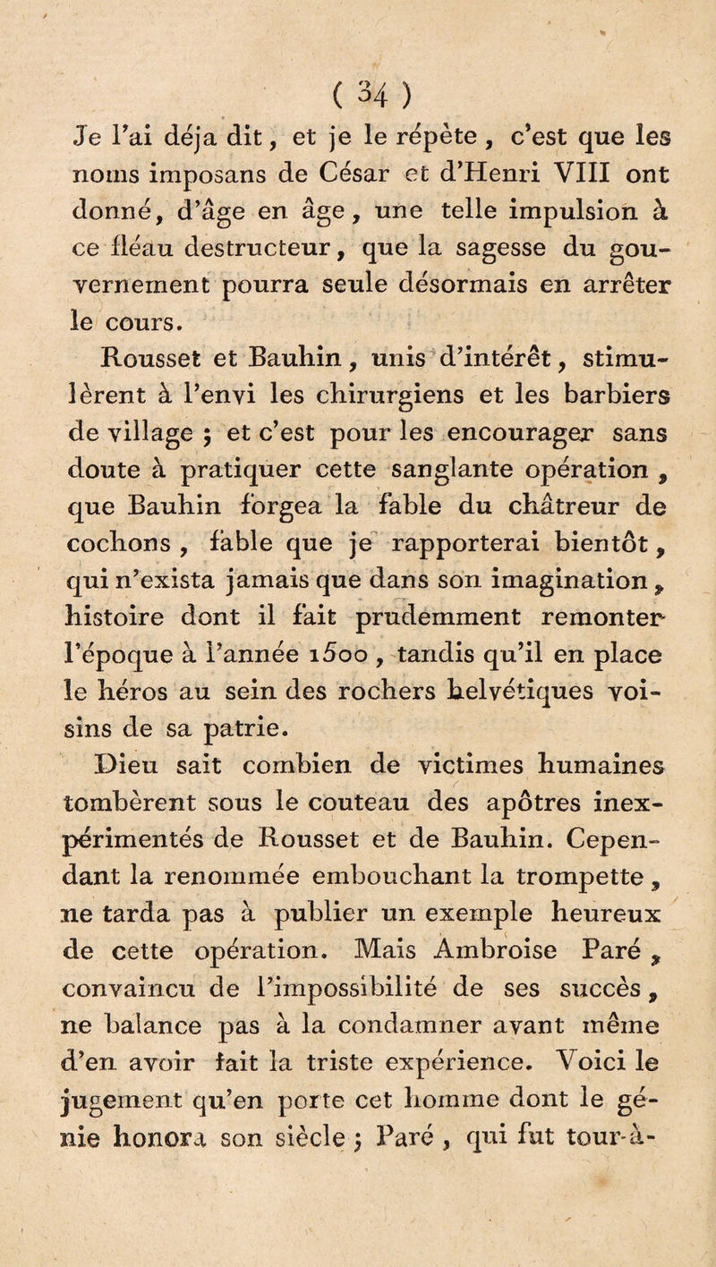 Je Fai déjà dit, et je le répète , c’est que les noms imposans de César et d’Henri VIII ont donné, d’âge en âge, une telle impulsion à ce fléau destructeur, que la sagesse du gou¬ vernement pourra seule désormais en arrêter le cours. Rousset et Bauhin, unis d’intérêt, stimu¬ lèrent à l’envi les chirurgiens et les barbiers de village ; et c’est pour les encourager sans doute à pratiquer cette sanglante opération , que Bauhin forgea la fable du châtreur de cochons, fable que je rapporterai bientôt, qui n’exista jamais que dans son imagination , histoire dont il fait prudemment remonter l’époque à l’année i5oo , tandis qu’il en place le héros au sein des rochers helvétiques voi¬ sins de sa patrie. Dieu sait combien de victimes humaines tombèrent sous le couteau des apôtres inex¬ périmentés de Rousset et de Bauhin. Cepen¬ dant la renommée embouchant la trompette , ne tarda pas à publier un exemple heureux de cette opération. Mais Ambroise Paré , convaincu de l’impossibilité de ses succès, ne balance pas à la condamner avant même d’en avoir fait la triste expérience. Voici le jugement qu’en porte cet homme dont le gé¬ nie honora son siècle, Paré , qui fut toux^-à-