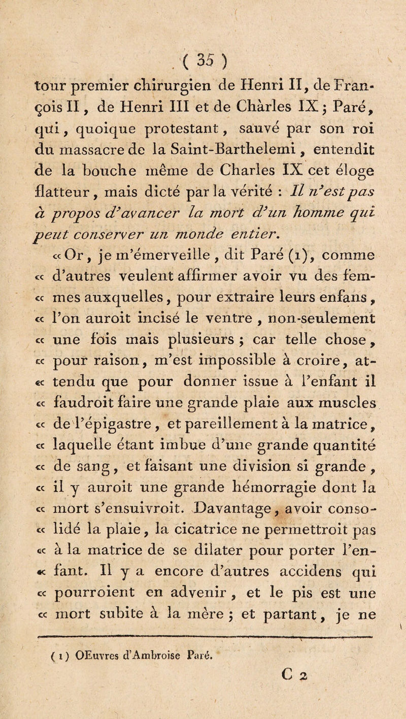 tour premier chirurgien de Henri II, cle Fran¬ çois II, de Henri III et de Chàrles IX ; Paré, qui, quoique protestant, sauvé par son roi du massacre de la Saint-Barthelemi , entendit de la bouche même de Charles IX cet éloge flatteur, mais dicté par la vérité : Il n’est pas à propos d’av ancer la mort d/un homme qui peut conserver un monde entier. « Or, je m’émerveille , dit Paré (1), comme « d’autres veulent affirmer avoir vu des fem- « mes auxquelles, pour extraire leurs enfans , « l’on auroit incisé le ventre , non-seulement « une fois mais plusieurs ; car telle chose, cc pour raison, m’est impossible à croire, at- cc tendu que pour donner issue à l’enfant il cc faudroit faire une grande plaie aux muscles « de l’épigastre , et pareillement à la matrice, c< laquelle étant imbue d’une grande quantité « de sang, et faisant une division si grande , cc il y auroit une grande hémorragie dont la ce mort s’ensuivroit. Davantage, avoir conso-* ce lidé la plaie, la cicatrice ne permettroit pas cc à la matrice de se dilater pour porter l’en- «c fant. Il y a encore d’autres accidens qui ce pourroient en advenir , et le pis est une cc mort subite à la mère ; et partant, je ne (1) OEuvres d’Ambroise Paré.