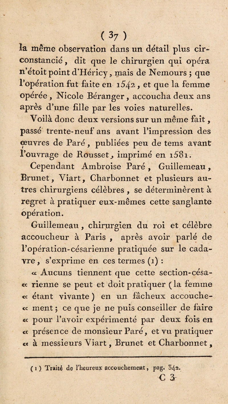 îa même observation dans un détail plus cir¬ constancié , dit que le chirurgien qui opéra n’étoit point d’Héricy, mais de Nemours ; que l’opération fut faite en 1542., et que la femme opérée , Nicole Béranger, accoucha deux ans après d’une fille par les voies naturelles. Voilà donc deux versions sur un même fait, passé trente-neuf ans avant l’impression des œuvres de Paré, publiées peu de tems avant l’ouvrage de Rousset., imprimé en i58i. Cependant Ambroise Paré , Guillemeau , Brunet, Viart, Charbonnet et plusieurs au¬ tres chirurgiens célèbres , se déterminèrent à regret à pratiquer eux-mêmes cette sanglante opération. Guillemeau , chirurgien du roi et célèbre accoucheur à Paris , après avoir parlé de l’opération-césarienne pratiquée sur le cada¬ vre , s’exprime en ces termes (1) : ce Aucuns tiennent que cette section-césa- « rienne se peut et doit pratiquer ( la femme «c étant vivante ) en un fâcheux accouche- « ment 5 ce que je ne puis conseiller de faire « pour l’avoir expérimenté par deux fois en cc présence de monsieur Paré, et vu pratiquer ce à messieurs Viart, Brunet et Charbonnet, (1) Traité de l’heureux accouchement, pag. 342.