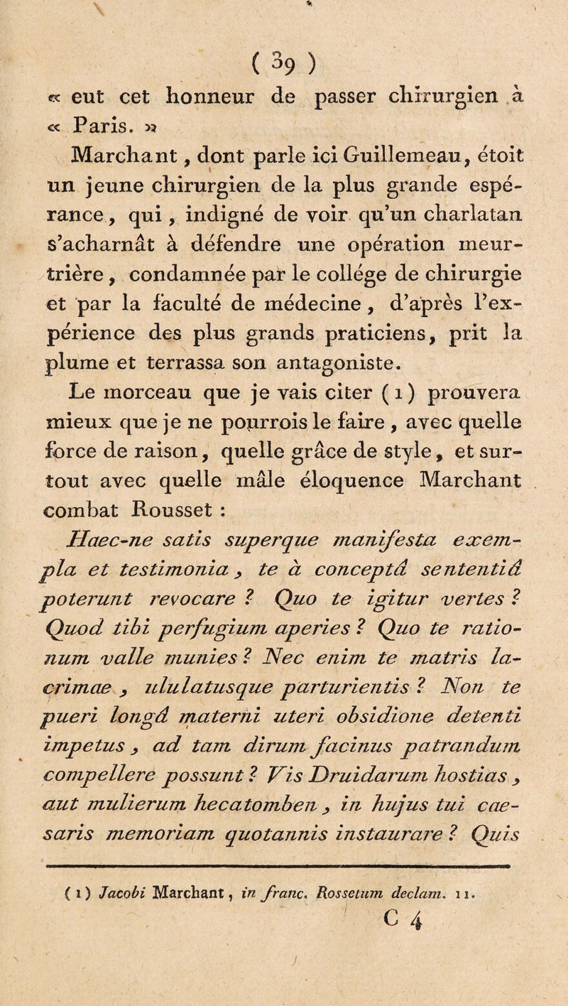 « eut cet honneur de passer chirurgien à « Paris. >? Marchant, dont parle ici Guillemeau, étoit un jeune chirurgien de la plus grande espé¬ rance , qui , indigné de voir qu’un charlatan s’acharnât à défendre une opération meur¬ trière , condamnée par le collège de chirurgie et par la faculté de médecine , d’après l’ex¬ périence des plus grands praticiens, prit la plume et terrassa son antagoniste. Le morceau que je vais citer ( 1 ) prouvera mieux que je ne pourrois le faire , avec quelle force de raison, quelle grâce de style, et sur¬ tout avec quelle mâle éloquence Marchant combat Rousset : Haec-ne satis superque manifesta exejn- pla et testimonia, te à conceptâ sententiâ poterunt revocare ? Quo te igitur vei'tes ? QuocL tibi perfugium aperies ? Quo te ratio- num valle munies ? Nec enim te matris la- crimae , ululatusque parturientis ? Non te pueri longâ materni uteri obsidione detenti impetus ad tam dirum facinus patrandum compellere possunt ? Vis Druidarum hostias •, aut mulierum hecatomben > in hujus tui cae- saris memoriam quotannis instaurais ? Ouis (i) Jacobi Marchant, in franc. Rossetum declam. 11. C 4
