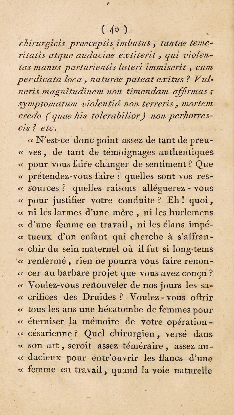 ( 4° ) chirurgicis praeceptis imbutus , tantae terne- ritatis atque audaciae extiterit, qid violen¬ tas manu s parturientis lateri immiserit, cum perdicata loca , naturae pateat exitus ? Vul• neris magnîtudinem non timendam affirmas ; symptomatum violentiâ non terreris, mortem credo ( quae his tolerabilior) non perhorres- cis ? etc. ce N'est-ce donc point assez de tant de preu- « ves , de tant de témoignages authentiques cc pour vous faire changer de sentiment ? Que cc prétendez-vous faire ? quelles sont vos res- cc sources ? quelles raisons alléguerez - vous « pour justifier votre conduite ? Eh ! quoi, cc ni les larmes d’une mère , ni les hurlemens ce d’une femme en travail ? ni les élans impé- cc tueux d’un enfant qui cherche à s’affran- ce chir du sein maternel où il fut si long-tems ce renfermé , rien ne pourra vous faire renon¬ ce cer au barbare projet que vous avez conçu ? ce Voulez-vous renouveler de nos jours les sa- cc crifices des Druides ? Voulez-vous offrir ce tous les ans une hécatombe de femmes pour ce éterniser la mémoire de votre opération- ce césarienne ? Quel chirurgien, versé dans ec son art , seroit assez téméraire , assez au- cc dacieux pour entr’ouvrir les flancs d’une « femme en travail, quand la voie naturelle