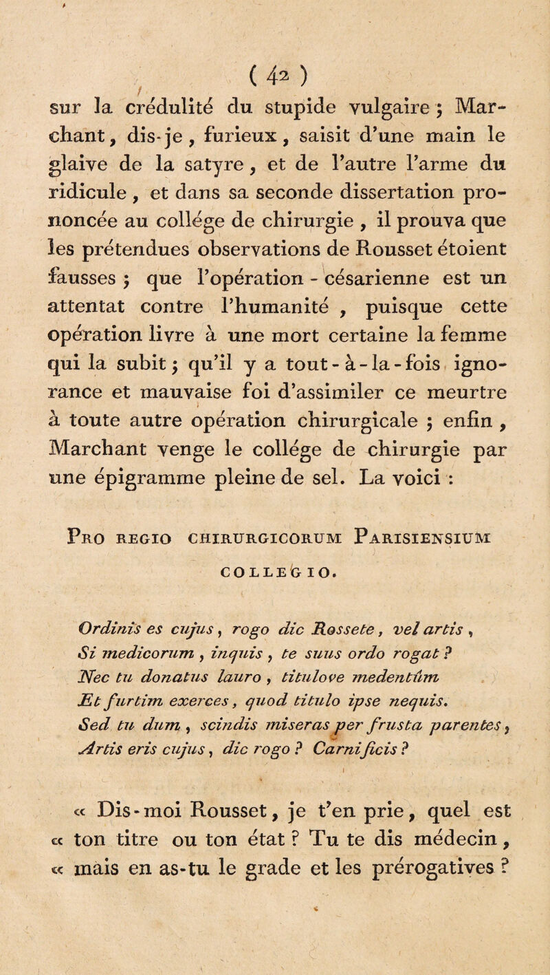 (4* ) sur la crédulité du stupide vulgaire ; Mar¬ chant, dis-je, furieux, saisit d’une main le glaive de la satyre, et de l’autre l’arme du ridicule , et dans sa seconde dissertation pro¬ noncée au college de chirurgie , il prouva que les prétendues observations de Rousset étoient fausses \ que l’opération - césarienne est un attentat contre l’humanité , puisque cette opération livre à une mort certaine la femme qui la subit •> qu’il y a tout - à - la - fois igno¬ rance et mauvaise foi d’assimiler ce meurtre à toute autre opération chirurgicale 5 enfin , Marchant venge le collège de chirurgie par une épigramme pleine de sel. La voici : Pro regio chirurgicorum Parisiensium ) ■ CO RLE G 10. Ordînis es cujus, rogo die Rossete, vel artis , Si medicorum , inquis , te suus ordo rogat P Nec tu donatus lauro , titulove ?nedentûm JEt furtim exerces, quod titulo ipse nequis. Sed tu dum , scindis miseras per frus ta parentes, Artis eris cujus, die rogo P Carnificis ? 1 ï « Dis-moi Rousset, je t’en prie, quel est « ton titre ou ton état ? Tu te dis médecin, «< mais en as-tu le grade et les prérogatives ?