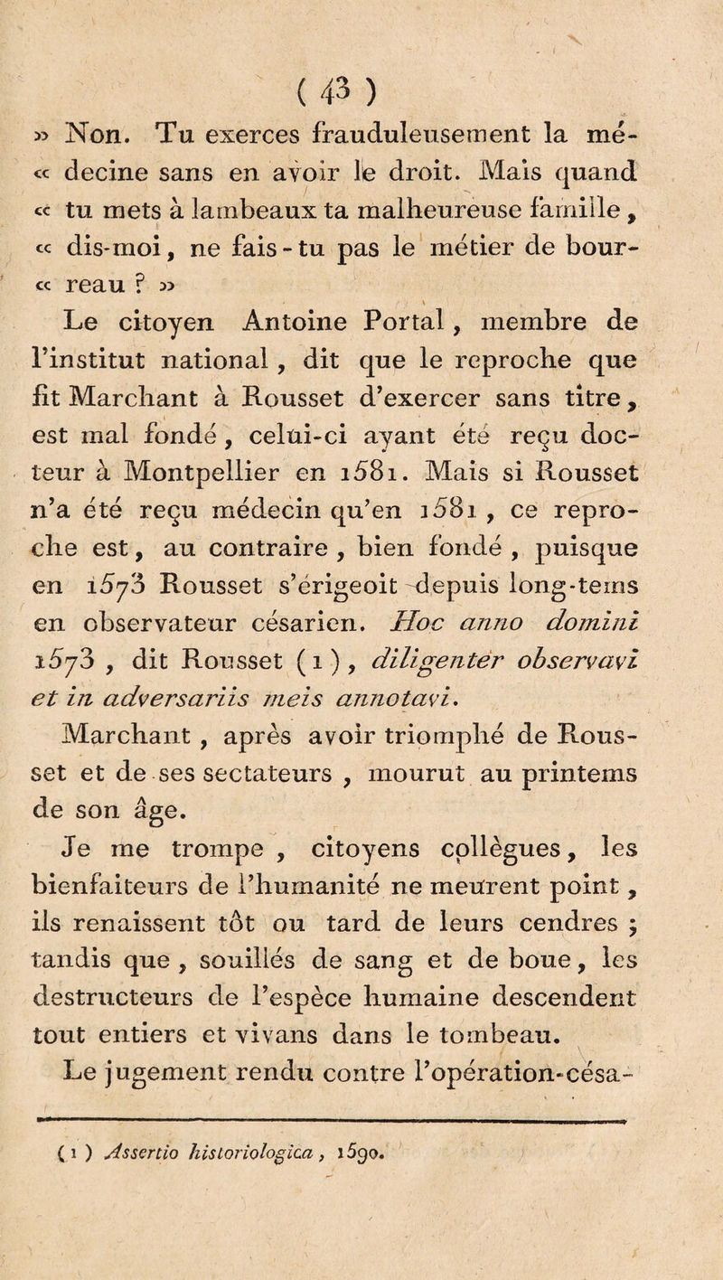 » Non. Tu exerces frauduleusement la me- « decine sans en avoir le droit. Mais quand « tu mets à lambeaux ta malheureuse famille , « dis-moi, ne fais-tu pas le métier de bour- « reau ? » \ Le citoyen Antoine Portai, membre de l’institut national, dit que le reproche que fit Marchant à Rousset d’exercer sans titre , est mal fondé , celui-ci ayant été reçu doc¬ teur à Montpellier en i58i. Mais si Rousset n’a été reçu médecin qu’en i58i , ce repro¬ che est, au contraire , bien fondé , puisque en 1573 Rousset s’érigeoit Mepuis long-teins en observateur césarien. Hoc anno domini i5j8 , dit Rousset (1), diligenter observavi et in adversariis meis annotavi. Marchant , après avoir triomphé de Rous¬ set et de ses sectateurs , mourut au printems de son âge. Je me trompe , citoyens collègues, les bienfaiteurs de l’humanité ne meurent point , ils renaissent tôt ou tard de leurs cendres ; tandis que , souillés de sang et de boue, les destructeurs de l’espèce humaine descendent tout entiers et vivans dans le tombeau. Le jugement rendu contre l’opération-césa- (1 ) Assertio historiologica, i5go.