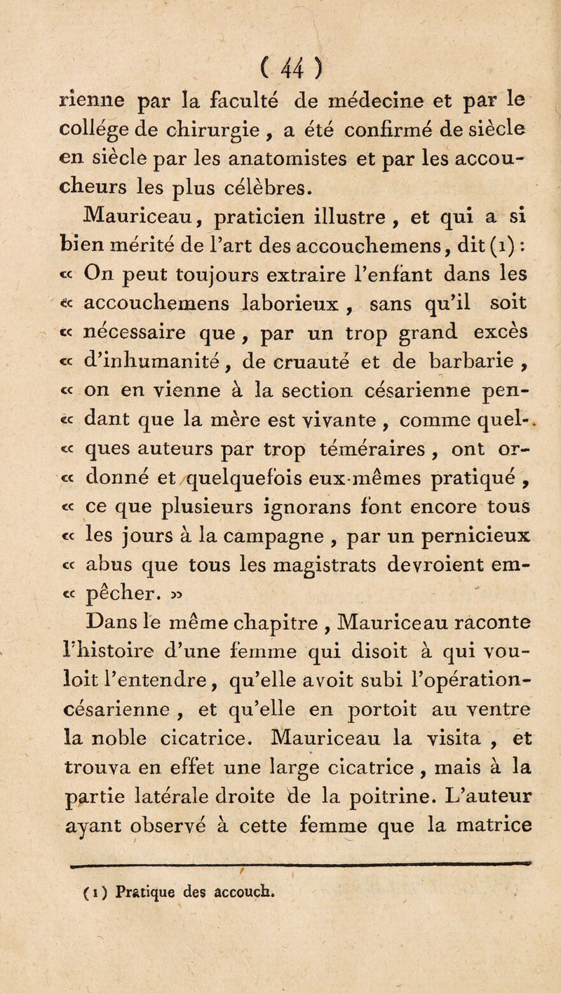 rîenne par la faculté de médecine et par le collège de chirurgie , a été confirmé de siècle en siècle par les anatomistes et par les accou¬ cheurs les plus célèbres. Mauriceau, praticien illustre , et qui a si bien mérité de l’art des accouchemens, dit (1) : « On peut toujours extraire l’enfant dans les accouchemens laborieux , sans qu’il soit te nécessaire que , par un trop grand excès « d’inhumanité, de cruauté et de barbarie , « on en vienne à la section césarienne pen¬ ce dant que la mère est vivante , comme quel-, ce ques auteurs par trop téméraires , ont or- cc donné et quelquefois eux-mêmes pratiqué , « ce que plusieurs ignorans font encore tous ce les jours à la campagne , par un pernicieux ce abus que tous les magistrats devroient em- <c pêcher. » Dans le même chapitre , Mauriceau raconte l’histoire d’une femme qui disoit à qui vou- loit l’entendre, qu’elle avoit subi l’opération- césarienne , et qu’elle en portoit au ventre la noble cicatrice. Mauriceau la visita , et trouva en effet une large cicatrice, mais à la partie latérale droite de la poitrine. L’auteur ayant observé à cette femme que la matrice